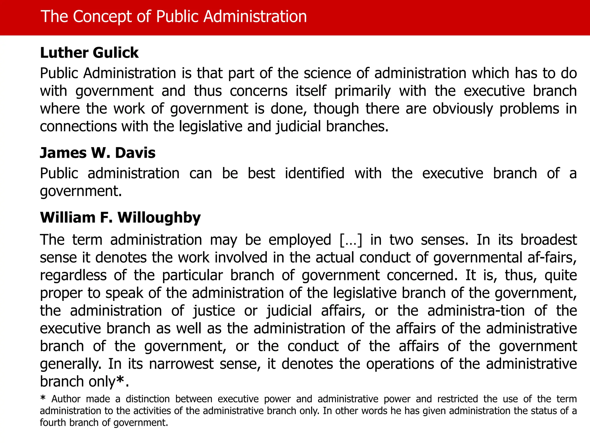 The Concept of Public Administration
Luther Gulick
Public Administration is that part of the science of administration which has to do
with government and thus concerns itself primarily with the executive branch
where the work of government is done, though there are obviously problems in
connections with the legislative and judicial branches.
James W. Davis
Public administration can be best identified with the executive branch of a
government.
William F. Willoughby
The term administration may be employed […] in two senses. In its broadest
sense it denotes the work involved in the actual conduct of governmental af-fairs,
regardless of the particular branch of government concerned. It is, thus, quite
proper to speak of the administration of the legislative branch of the government,
the administration of justice or judicial affairs, or the administra-tion of the
executive branch as well as the administration of the affairs of the administrative
branch of the government, or the conduct of the affairs of the government
generally. In its narrowest sense, it denotes the operations of the administrative
branch only*.
* Author made a distinction between executive power and administrative power and restricted the use of the term
administration to the activities of the administrative branch only. In other words he has given administration the status of a
fourth branch of government.
 