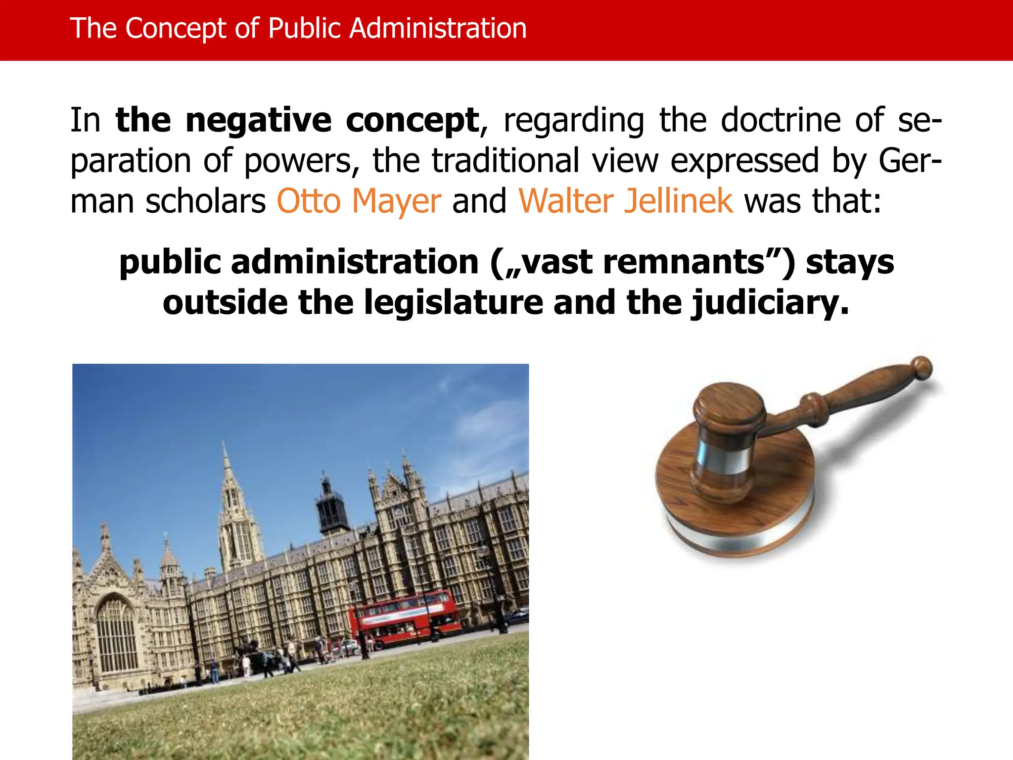 The Concept of Public Administration
In the negative concept, regarding the doctrine of se-
paration of powers, the traditional view expressed by Ger-
man scholars Otto Mayer and Walter Jellinek was that:
public administration („vast remnants”) stays
outside the legislature and the judiciary.
 