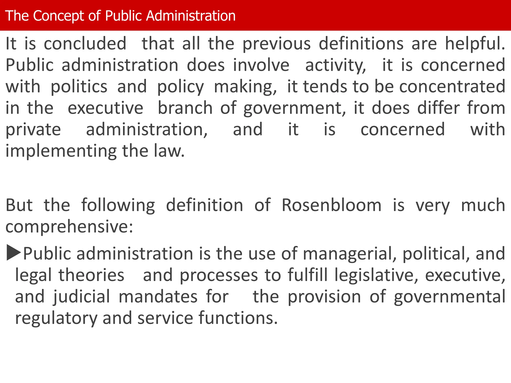 It is concluded that all the previous definitions are helpful.
Public administration does involve activity, it is concerned
with politics and policy making, it tends to be concentrated
in the executive branch of government, it does differ from
private administration, and it is concerned with
implementing the law.
But the following definition of Rosenbloom is very much
comprehensive:
Public administration is the use of managerial, political, and
legal theories and processes to fulfill legislative, executive,
and judicial mandates for the provision of governmental
regulatory and service functions.
The Concept of Public Administration
 