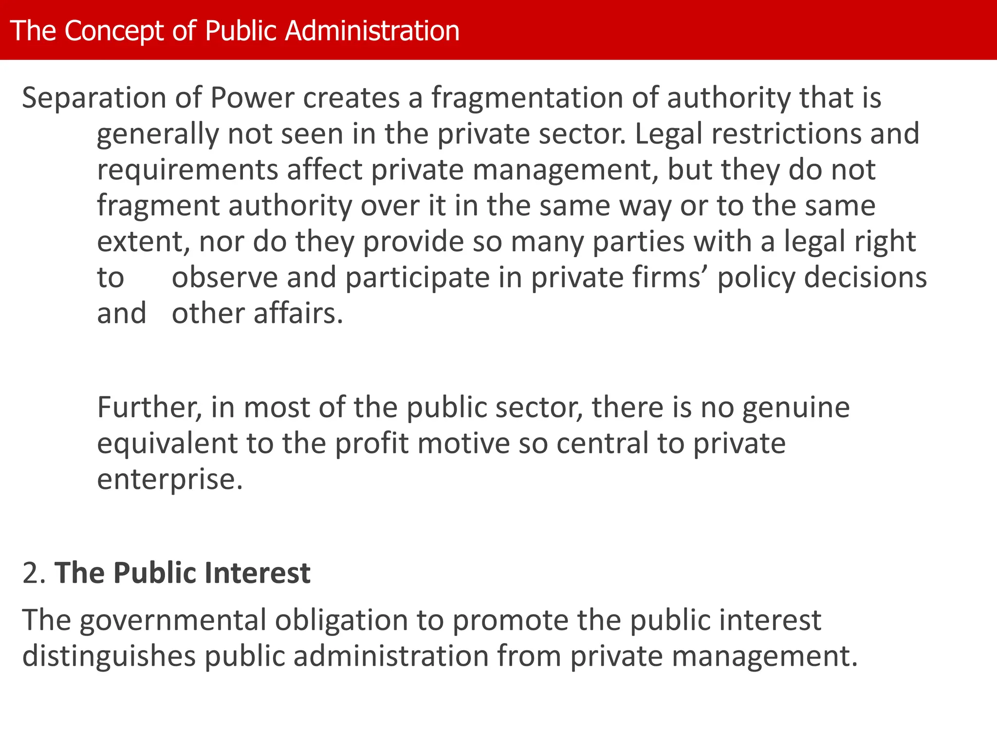 Separation of Power creates a fragmentation of authority that is
generally not seen in the private sector. Legal restrictions and
requirements affect private management, but they do not
fragment authority over it in the same way or to the same
extent, nor do they provide so many parties with a legal right
to observe and participate in private firms’ policy decisions
and other affairs.
Further, in most of the public sector, there is no genuine
equivalent to the profit motive so central to private
enterprise.
2. The Public Interest
The governmental obligation to promote the public interest
distinguishes public administration from private management.
The Concept of Public Administration
 