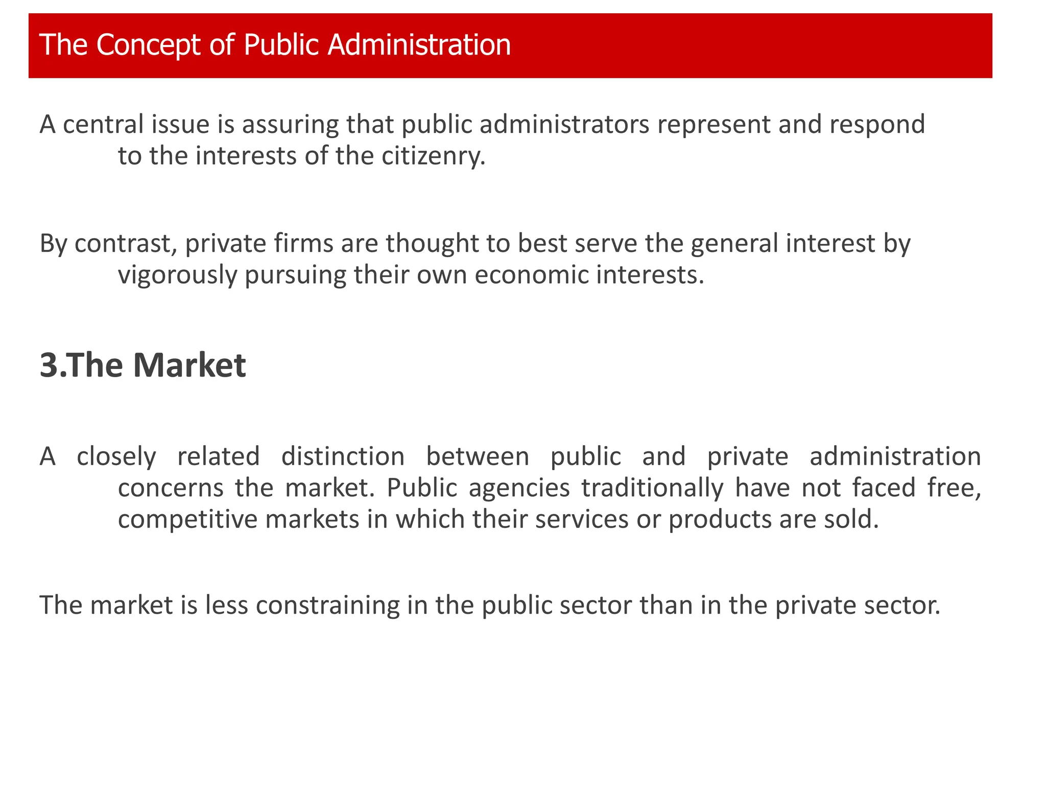 A central issue is assuring that public administrators represent and respond
to the interests of the citizenry.
By contrast, private firms are thought to best serve the general interest by
vigorously pursuing their own economic interests.
3.The Market
A closely related distinction between public and private administration
concerns the market. Public agencies traditionally have not faced free,
competitive markets in which their services or products are sold.
The market is less constraining in the public sector than in the private sector.
The Concept of Public Administration
 