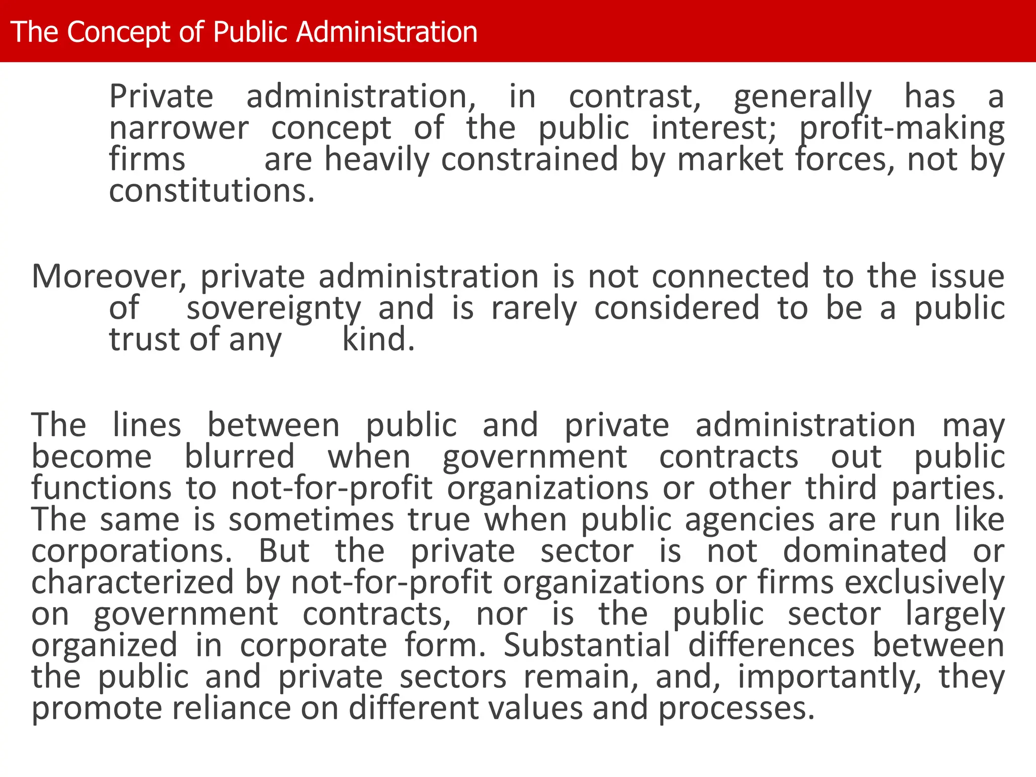 Private administration, in contrast, generally has a
narrower concept of the public interest; profit-making
firms are heavily constrained by market forces, not by
constitutions.
Moreover, private administration is not connected to the issue
of sovereignty and is rarely considered to be a public
trust of any kind.
The lines between public and private administration may
become blurred when government contracts out public
functions to not-for-profit organizations or other third parties.
The same is sometimes true when public agencies are run like
corporations. But the private sector is not dominated or
characterized by not-for-profit organizations or firms exclusively
on government contracts, nor is the public sector largely
organized in corporate form. Substantial differences between
the public and private sectors remain, and, importantly, they
promote reliance on different values and processes.
The Concept of Public Administration
 