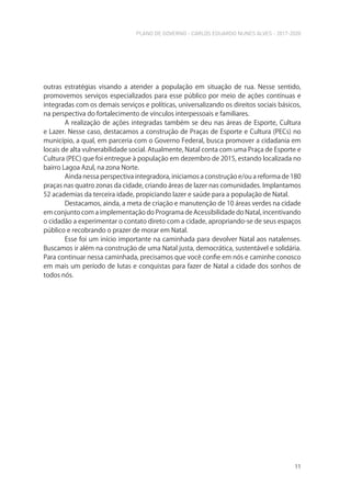 PLANO DE GOVERNO - CARLOS EDUARDO NUNES ALVES - 2017-2020
11
outras estratégias visando a atender a população em situação de rua. Nesse sentido,
promovemos serviços especializados para esse público por meio de ações contínuas e
integradas com os demais serviços e políticas, universalizando os direitos sociais básicos,
na perspectiva do fortalecimento de vínculos interpessoais e familiares.
A realização de ações integradas também se deu nas áreas de Esporte, Cultura
e Lazer. Nesse caso, destacamos a construção de Praças de Esporte e Cultura (PECs) no
município, a qual, em parceria com o Governo Federal, busca promover a cidadania em
locais de alta vulnerabilidade social. Atualmente, Natal conta com uma Praça de Esporte e
Cultura (PEC) que foi entregue à população em dezembro de 2015, estando localizada no
bairro Lagoa Azul, na zona Norte.
Ainda nessa perspectiva integradora, iniciamos a construção e/ou a reforma de 180
praças nas quatro zonas da cidade, criando áreas de lazer nas comunidades. Implantamos
52 academias da terceira idade, propiciando lazer e saúde para a população de Natal.
Destacamos, ainda, a meta de criação e manutenção de 10 áreas verdes na cidade
em conjunto com a implementação do Programa de Acessibilidade do Natal, incentivando
o cidadão a experimentar o contato direto com a cidade, apropriando-se de seus espaços
público e recobrando o prazer de morar em Natal.
Esse foi um início importante na caminhada para devolver Natal aos natalenses.
Buscamos ir além na construção de uma Natal justa, democrática, sustentável e solidária.
Para continuar nessa caminhada, precisamos que você confie em nós e caminhe conosco
em mais um período de lutas e conquistas para fazer de Natal a cidade dos sonhos de
todos nós.
 