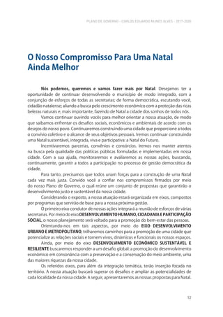 PLANO DE GOVERNO - CARLOS EDUARDO NUNES ALVES - 2017-2020
12
Nós podemos, queremos e vamos fazer mais por Natal. Desejamos ter a
oportunidade de continuar desenvolvendo o município de modo integrado, com a
conjunção de esforços de todas as secretarias; de forma democrática, escutando você,
cidadão natalense; aliando a busca pelo crescimento econômico com a proteção das ricas
belezas naturais e, mais importante, fazendo de Natal a cidade dos sonhos de todos nós.
Vamos continuar ouvindo vocês para melhor orientar a nossa atuação, de modo
que saibamos enfrentar os desafios sociais, econômicos e ambientais de acordo com os
desejos do nosso povo. Continuaremos construindo uma cidade que proporcione a todos
o convívio coletivo e o alcance de seus objetivos pessoais. Iremos continuar construindo
uma Natal sustentável, integrada, viva e participativa: a Natal do Futuro.
Incentivaremos parcerias, convênios e consórcios. Iremos nos manter atentos
na busca pela qualidade das políticas públicas formuladas e implementadas em nossa
cidade. Com a sua ajuda, monitoraremos e avaliaremos as nossas ações, buscando,
continuamente, garantir a todos a participação no processo de gestão democrática da
cidade.
Para tanto, precisamos que todos unam forças para a construção de uma Natal
cada vez mais justa. Convido você a confiar nos compromissos firmados por meio
do nosso Plano de Governo, o qual reúne um conjunto de propostas que garantirão o
desenvolvimento justo e sustentável da nossa cidade.
Considerando o exposto, a nossa atuação estará organizada em eixos, compostos
por programas que servirão de base para a nossa próxima gestão.
O primeiro eixo condutor de nossas ações integrará a reunião de esforços de várias
secretarias.PormeiodoeixoDESENVOLVIMENTOHUMANO,CIDADANIAEPARTICIPAÇÃO
SOCIAL, o nosso planejamento será voltado para a promoção do bem-estar das pessoas.
Orientando-nos em tais aspectos, por meio do EIXO DESENVOLVIMENTO
URBANO E METROPOLITANO, trilharemos caminhos para a promoção de uma cidade que
potencialize as relações sociais e tornem vivos, dinâmicos e funcionais os nossos espaços.
Ainda, por meio do eixo DESENVOLVIMENTO ECONÔMICO SUSTENTÁVEL E
RESILIENTE buscaremos responder a um desafio global: a promoção do desenvolvimento
econômico em consonância com a preservação e a conservação do meio ambiente, uma
das maiores riquezas da nossa cidade.
Os referidos eixos, para além da integração temática, terão inserção focada no
território. A nossa atuação buscará superar os desafios e ampliar as potencialidades de
cada localidade da nossa cidade. A seguir, apresentaremos as nossas propostas para Natal.
O Nosso Compromisso Para Uma Natal
Ainda Melhor
 