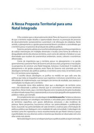 PLANO DE GOVERNO - CARLOS EDUARDO NUNES ALVES - 2017-2020
13
O fio condutor para o desenvolvimento deste Plano de Governo é a compreensão
de que o território impõe desafios e oportunidades diversos na promoção do processo
de desenvolvimento socioeconômico sustentável e de efetivação da cidadania. Neste
sentido, o planejamento e a gestão governamental devem considerar a centralidade que
o território possui no processo de produção das políticas públicas.
Épreciso,portanto,adotarumanovaformadeplanejarquereconheçaaimportância
de realizar intervenções em múltiplas dimensões e escalas como forma de enfrentar as
desigualdades dentro dos diversos territórios, assim como de valorizar e fortalecer as suas
diversidades que resultam de características ambientais, sociais, culturais e econômicas
diferenciadas.
Ciente da importância que o território possui no planejamento e na gestão
governamental, o presente Plano de Governo articula seus eixos, programas e macroações
na perspectiva de construir uma Natal Integrada, Inclusiva e Sustentável. O modelo de
planejamento e de gestão proposto neste Plano de Governo está orientado por três
abordagens territoriais das políticas públicas: (i) território como meio; (ii) território como
fim e (iii) território como regulação.
A escolha dessas abordagens se justifica na medida em que cada uma das
políticas que nelas se enquadram possui suas trajetórias e estruturas características, suas
dificuldades de implementação, suas vantagens em termos de resultado, seus avanços e
contradições na relação com o território.
Avançando nessa ideia podemos dizer que a abordagem do território como
meio está relacionada a políticas setoriais que se concretizam em recortes territoriais
específicos. Desse modo, aqui, o território figurará como receptáculo de ações localizadas
emdeterminadoespaçofísico,representandoacircunscriçãogeográficadeequipamentos
públicos e obras, por exemplo.
Emcomplemento,tem-seaabordagemdoterritóriocomofim.Talideiaserelaciona
às políticas baseadas em estratégias intersetoriais e articuladas para o desenvolvimento
de territórios específicos com graves deficiências estruturais e alta incidência de
pobreza. Nesta perspectiva, buscaremos enfocar nas potencialidades e problemáticas
locais, buscando nas particularidades de cada território a essência para a formulação de
políticas públicas que dialoguem com a realidade de cada comunidade. A abordagem do
território como fim representa o nosso reconhecimento de que Natal é diversa e possui
especificidades nos seus diversos cantos e recantos que deverão ser observadas com uma
olhar ainda mais atento.
Nestaabordagem,torna-seindispensávelqueaspolíticaspúblicassejamorientadas
A Nossa Proposta Territorial para uma
Natal Integrada
 