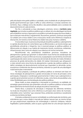 PLANO DE GOVERNO - CARLOS EDUARDO NUNES ALVES - 2017-2020
14
pela articulação entre poder público e sociedade, como resultado de um planejamento e
gestão governamental que capte e reflita as várias dinâmicas e arranjos existentes nos
territórios. Aqui, o diálogo acerca dos desafios e das potencialidades será o condutor do
desenvolvimento em cada território.
Por fim, e articulando as duas abordagens anteriores, temos o território como
regulação, que envolve as políticas públicas que se utilizam de uma abordagem territorial
para estabelecer normas e regras para o uso público e privado do espaço da nossa cidade, o
que se dará por meio de leis e regulamentos. Buscaremos, portanto, continuar avançando
no cuidado com a nossa cidade e com o nosso povo, tendo como referência o respeito às
diversas leis, de maneira a tornar Natal uma cidade mais justa, humana e solidária.
A nossa ideia é que, no processo de produção de políticas públicas, o planejamento
e a gestão deverão levar em conta fatores que as diferenciarão e, ao mesmo tempo, que
possibilitarão articulá-las e integrá-las. Isso é essencial porque as políticas públicas se
diferenciarão em relação à sua matéria de tratamento (sociais, econômicas, ambientais,
infraestruturais), bem como em relação à sua cobertura em termos territoriais.
Reconhecendo isto, pretendemos estabelecer processos inovadores de
planejamento e gestão que garantam: (i) desenvolver novas formas de coordenação das
políticaspúblicas,noqueserefereaosrecursos,àspopulaçõeseaosterritórios;(ii)estimular
a participação dos atores sociais no processo de tomada de decisões de modo a fortalecer
processos de gestão democrática da cidade; (iii) realizar intervenções que ultrapassem
a visão setorial como única forma de planejamento e gestão das políticas públicas; (iv)
definir estratégias de desenvolvimento territorial que respondam às demandas sociais,
econômicas e ambientais dos diversos territórios, tratando-os a partir de uma abordagem
multi/interescalar e intersetorial.
Na nossa proposta, a produção de políticas públicas se orientará com base em
novas estratégias de planejamento e gestão estruturadas em torno de princípios como
participação, integração e coordenação governamental. A ideia é que o planejamento e
a gestão governamental ocorram em diferentes escalas, como forma de possibilitar uma
maior flexibilidade para a territorialização das políticas públicas.
Desse modo, os eixos, programas e macroações se constituem, na realidade, em
estratégias governamentais que pretendem articular as políticas públicas na busca pelo
desenvolvimento territorial através da adoção de práticas intersetoriais.
Diante disso, a proposta de articulação e integração dos diferentes territórios
na escala do intraurbano terá como referência os principais eixos viários do município,
entendidos como “caminhos” que conectam física, ambiental, econômica e socialmente
os diversos territórios de Natal.
A temática ambiental irá exercer centralidade na conformação dos territórios, pois
entendemos que a nossa cidade é marcada por belezas naturais que, ao mesmo tempo
em que proporcionam experiências de contemplação e vivências cotidianas, indicam
fragilidades e potencialidades, sobre as quais a gestão deve ter uma atenção especial ao
 