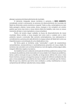 PLANO DE GOVERNO - CARLOS EDUARDO NUNES ALVES - 2017-2020
15
planejar o processo de desenvolvimento do município.
O elemento integrador desses territórios é, portanto, o MEIO AMBIENTE,
considerado central e estruturante no processo de desenvolvimento do município do
Natal nas dimensões social, econômica e espacial. Todos os dias, contemplamos as mais
belas paisagens urbanas: nossas praias, dunas, mangues e rios compõem um cenário
poético que torna mais tenro o nosso retorno diário do trabalho, mais vivos os nossos
momentos de lazer e mais inspiradores o nosso entardecer.
Porém, tal cenário requer cuidados na busca do desenvolvimento do nosso
município. Nesse sentido, a nossa atuação terá como norte o cuidado com o meio
ambiente natural e construído. Não somente contemplaremos, mas valorizaremos e
consideraremos a presença de cada elemento no espaço urbano de Natal, bem como sua
importância para a concretização de uma cidade plena e viva.
De forma geral, os territórios serão “construídos” a partir de características
socioambientais, socioeconômicas e sociohabitacionais presentes em nossa cidade. Os
territórios não coincidem com os limites de bairros e nem de regiões, embora alguns deles
integrem diferentes regiões e/ou bairros.
Ao trabalharmos com a ideia de construção de territórios, poderemos avançar mais
na solução de problemas ainda vivenciados em nossa cidade. Com relação aos problemas,
temos a plena convicção de que os desafios ao longo desses últimos três anos e meio
foram inúmeros, mas que conseguimos avançar na criação de melhores condições de vida
para a nossa população; que cuidamos da nossa cidade com a atenção que ela merece.
Mais do que isso, sabemos que temos reais condições, e, ainda, manifestamos o nosso
compromisso de melhorar cada dia mais a nossa cidade.
 