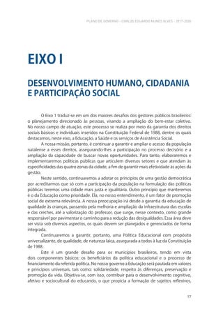 PLANO DE GOVERNO - CARLOS EDUARDO NUNES ALVES - 2017-2020
17
O Eixo 1 traduz-se em um dos maiores desafios dos gestores públicos brasileiros:
o planejamento direcionado às pessoas, visando a ampliação do bem-estar coletivo.
No nosso campo de atuação, este processo se realiza por meio da garantia dos direitos
sociais básicos e individuais inseridos na Constituição Federal de 1988, dentre os quais
destacamos, neste eixo, a Educação, a Saúde e os serviços de Assistência Social.
A nossa missão, portanto, é continuar a garantir e ampliar o acesso da população
natalense a esses direitos, assegurando-lhes a participação no processo decisório e a
ampliação da capacidade de buscar novas oportunidades. Para tanto, elaboraremos e
implementaremos políticas públicas que articulem diversos setores e que atendam às
especificidades das quatro zonas da cidade, a fim de garantir mais efetividade às ações da
gestão.
Neste sentido, continuaremos a adotar os princípios de uma gestão democrática
por acreditarmos que só com a participação da população na formulação das políticas
públicas teremos uma cidade mais justa e igualitária. Outro princípio que manteremos
é o da Educação como prioridade. Ela, no nosso entendimento, é um fator de promoção
social de extrema relevância. A nossa preocupação irá desde a garantia da educação de
qualidade às crianças, passando pela melhoria e ampliação da infraestrutura das escolas
e das creches, até a valorização do professor, que surge, nesse contexto, como grande
responsável por pavimentar o caminho para a redução das desigualdades. Essa área deve
ser vista sob diversos aspectos, os quais devem ser planejados e gerenciados de forma
integrada.
Continuaremos a garantir, portanto, uma Política Educacional com propósito
universalizante, de qualidade, de natureza laica, assegurada a todos à luz da Constituição
de 1988.
Este é um grande desafio para os municípios brasileiros, tendo em vista
dois componentes básicos: os beneficiários da política educacional e o processo de
financiamento da referida política. No nosso governo a Educação será pautada em valores
e princípios universais, tais como: solidariedade, respeito às diferenças, preservação e
promoção da vida. Objetiva-se, com isso, contribuir para o desenvolvimento cognitivo,
afetivo e sociocultural do educando, o que propicia a formação de sujeitos reflexivos,
DESENVOLVIMENTO HUMANO, CIDADANIA
E PARTICIPAÇÃO SOCIAL
EIXO I
 