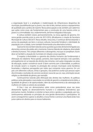 PLANO DE GOVERNO - CARLOS EDUARDO NUNES ALVES - 2017-2020
19
a organização local e a ampliação e modernização da infraestrutura desportiva do
município, possibilitando que os jovens, mas não só eles, tenham acesso a equipamentos
de qualidade para a prática de esporte. Nossa preocupação se dá, também, por sabermos
que ações como essas são fundamentais para a construção de uma barreira entre os
jovens e a criminalidade. Isso, evidentemente, de forma integrada à Educação.
A cultura também estará, permanentemente, na nossa agenda de governo. Em
nossa gestão ocorrida entre os anos de 2013-2016, oficializamos a criação da Secretaria
Municipal de Cultura (SECULT). Nosso desafio, nessa área, é continuar democratizando o
acesso da população aos bens e serviços culturais, buscando fortalecer a identidade da
população com a cidade, como também fomentando uma alternativa turística.
Opresenteeixotambémabordaoutrasquestõesqueestãodiretamenteligadasaos
elementos centrais discutidos até o momento. Estamos falando de cidadania, diversidade
e direitos humanos. Três campos diferentes e abrangentes, mas que se completam. Assim
deve ser também a atuação do município em relação a essas questões.
O respeito à diversidade e a garantia dos direitos humanos são fundamentais à
efetivação da cidadania. Nossa gestão, portanto, dará especial atenção a tais questões,
principalmente em se tratando dos direitos das minorias, com ações integradas nas áreas
de educação, saúde e assistência social. O bom convívio com a diversidade, as políticas
de inclusão social e o respeito na prestação dos serviços municipais serão bandeiras
levantadas e objetivos perseguidos por todos que comporão nosso governo. Em um
país com diferentes culturas, etnias e gerações, não podemos aceitar que pessoas sejam
discriminadas e excluídas do convívio social por causa da sua cor, raça, orientação sexual,
religião ou identidade de gênero, por exemplo.
Continuaremos lutando pela efetivação dos direitos das mulheres. As políticas
públicas serão planejadas e executadas no sentido de garantir o empoderamento delas, a
igualdade de gênero e de oportunidades, além do reconhecimento e da valorização das
mulheres em todos os setores da sociedade.
O Eixo I traz um demonstrativo sobre como pretendemos atuar nas áreas
diretamente ligadas ao desenvolvimento humano e à cidadania. Entendemos que
precisamos manter, fortalecer e estreitar os laços entre a gestão e a população, por isso,
continuaremos adotando os princípios de uma gestão democrática e participativa. Só
assim conseguiremos superar os desafios a nossa frente e construir uma Natal ainda mais
justa e plena em direitos para os nossos habitantes.
 