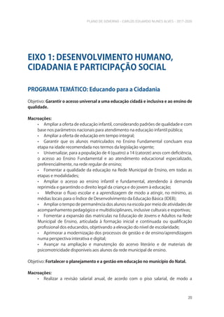 PLANO DE GOVERNO - CARLOS EDUARDO NUNES ALVES - 2017-2020
20
PROGRAMA TEMÁTICO: Educando para a Cidadania
Objetivo: Garantir o acesso universal a uma educação cidadã e inclusiva e ao ensino de
qualidade.
Macroações:
• Ampliar a oferta de educação infantil, considerando padrões de qualidade e com
base nos parâmetros nacionais para atendimento na educação infantil pública;
• Ampliar a oferta de educação em tempo integral;
• Garantir que os alunos matriculados no Ensino Fundamental concluam essa
etapa na idade recomendada nos termos da legislação vigente;
• Universalizar, para a população de 4 (quatro) a 14 (catorze) anos com deficiência,
o acesso ao Ensino Fundamental e ao atendimento educacional especializado,
preferencialmente, na rede regular de ensino;
• Fomentar a qualidade da educação na Rede Municipal de Ensino, em todas as
etapas e modalidades;
• Ampliar o acesso ao ensino infantil e fundamental, atendendo à demanda
reprimida e garantindo o direito legal da criança e do jovem à educação;
• Melhorar o fluxo escolar e a aprendizagem de modo a atingir, no mínimo, as
médias locais para o Índice de Desenvolvimento da Educação Básica (IDEB);
• Ampliar o tempo de permanência dos alunos na escola por meio de atividades de
acompanhamento pedagógico e multidisciplinares, inclusive culturais e esportivas;
• Fomentar a expansão das matrículas na Educação de Jovens e Adultos na Rede
Municipal de Ensino, articulada à formação inicial e continuada ou qualificação
profissional dos educandos, objetivando a elevação do nível de escolaridade;
• Aprimorar a modernização dos processos de gestão e de ensino/aprendizagem
numa perspectiva interativa e digital;
• Avançar na ampliação e manutenção do acervo literário e de materiais de
psicomotricidade disponíveis aos alunos da rede municipal de ensino.
Objetivo: Fortalecer o planejamento e a gestão em educação no município do Natal.
Macroações:
• Realizar a revisão salarial anual, de acordo com o piso salarial, de modo a
EIXO 1: DESENVOLVIMENTO HUMANO,
CIDADANIA E PARTICIPAÇÃO SOCIAL
 