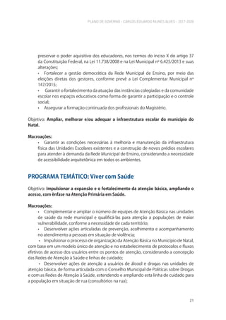 PLANO DE GOVERNO - CARLOS EDUARDO NUNES ALVES - 2017-2020
21
preservar o poder aquisitivo dos educadores, nos termos do inciso X do artigo 37
da Constituição Federal, na Lei 11.738/2008 e na Lei Municipal nº 6.425/2013 e suas
alterações;
• Fortalecer a gestão democrática da Rede Municipal de Ensino, por meio das
eleições diretas dos gestores, conforme prevê a Lei Complementar Municipal nº
147/2015;
• Garantir o fortalecimento da atuação das instâncias colegiadas e da comunidade
escolar nos espaços educativos como forma de garantir a participação e o controle
social;
• Assegurar a formação continuada dos profissionais do Magistério.
Objetivo: Ampliar, melhorar e/ou adequar a infraestrutura escolar do município do
Natal.
Macroações:
• Garantir as condições necessárias à melhoria e manutenção da infraestrutura
física das Unidades Escolares existentes e a construção de novos prédios escolares
para atender à demanda da Rede Municipal de Ensino, considerando a necessidade
de acessibilidade arquitetônica em todos os ambientes.
PROGRAMA TEMÁTICO: Viver com Saúde
Objetivo: Impulsionar a expansão e o fortalecimento da atenção básica, ampliando o
acesso, com ênfase na Atenção Primária em Saúde.
Macroações:
• Complementar e ampliar o número de equipes de Atenção Básica nas unidades
de saúde da rede municipal e qualificá-las para atenção a populações de maior
vulnerabilidade, conforme a necessidade de cada território;
• Desenvolver ações articuladas de prevenção, acolhimento e acompanhamento
no atendimento a pessoas em situação de violência;
• Impulsionar o processo de organização da Atenção Básica no Município de Natal,
com base em um modelo único de atenção e no estabelecimento de protocolos e fluxos
efetivos de acesso dos usuários entre os pontos de atenção, considerando a concepção
das Redes de Atenção à Saúde e linhas de cuidado;
• Desenvolver ações de atenção a usuários de álcool e drogas nas unidades de
atenção básica, de forma articulada com o Conselho Municipal de Políticas sobre Drogas
e com as Redes de Atenção à Saúde, estendendo e ampliando esta linha de cuidado para
a população em situação de rua (consultórios na rua);
 