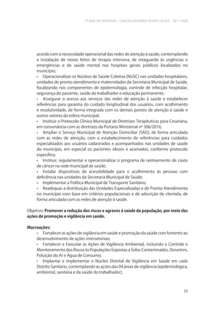 PLANO DE GOVERNO - CARLOS EDUARDO NUNES ALVES - 2017-2020
23
acordo com a necessidade operacional das redes de atenção à saúde, contemplando
a instalação de novos leitos de terapia intensiva, de retaguarda às urgências e
emergências e de saúde mental nos hospitais gerais públicos localizados no
município;
• Operacionalizar os Núcleos de Saúde Coletiva (NUSC) nas unidades hospitalares,
unidades de pronto atendimento e maternidades da Secretaria Municipal de Saúde,
focalizando nos componentes de epidemiologia, controle de infecção hospitalar,
segurança do paciente, saúde do trabalhador e educação permanente;
• Assegurar o acesso aos serviços das redes de atenção à saúde e estabelecer
referências para garantia do cuidado longitudinal dos usuários, com acolhimento
e resolutividade, de forma integrada com os demais pontos de atenção à saúde e
outros setores da esfera municipal;
• Instituir o Protocolo Clínico Municipal de Diretrizes Terapêuticas para Cesariana,
em consonância com as diretrizes da Portaria Ministerial nº 306/2016;
• Ampliar o Serviço Municipal de Atenção Domiciliar (SAD), de forma articulada
com as redes de atenção, com o estabelecimento de referências para cuidados
especializados aos usuários cadastrados e acompanhados nas unidades de saúde
do município, em especial os pacientes idosos e acamados, conforme protocolo
específico;
• Instituir, regulamentar e operacionalizar o programa de rastreamento de casos
de câncer na rede municipal de saúde;
• Instalar dispositivos de acessibilidade para o acolhimento às pessoas com
deficiência nas unidades da Secretaria Municipal de Saúde;
• Implementar a Política Municipal de Transporte Sanitário;
• Readequar a distribuição das Unidades Especializadas e de Pronto Atendimento
no município com base em critérios populacionais e de adscrição de clientela, de
forma articulada com as redes de atenção à saúde.
Objetivo: Promover a redução dos riscos e agravos à saúde da população, por meio das
ações de promoção e vigilância em saúde.
Macroações:
• Fortalecer as ações de vigilância em saúde e promoção da saúde com fomento ao
desenvolvimento de ações intersetoriais;
• Fortalecer e Executar as Ações de Vigilância Ambiental, incluindo o Controle e
Monitoramento dos Riscos às Populações Expostas a Solos Contaminados, Desastres,
Poluição do Ar e Água de Consumo;
• Implantar e implementar o Núcleo Distrital de Vigilância em Saúde em cada
Distrito Sanitário, contemplando as ações das 04 áreas de vigilância (epidemiológica,
ambiental, sanitária e da saúde do trabalhador);
 