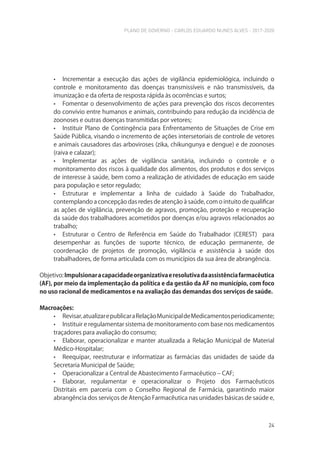 PLANO DE GOVERNO - CARLOS EDUARDO NUNES ALVES - 2017-2020
24
• Incrementar a execução das ações de vigilância epidemiológica, incluindo o
controle e monitoramento das doenças transmissíveis e não transmissíveis, da
imunização e da oferta de resposta rápida às ocorrências e surtos;
• Fomentar o desenvolvimento de ações para prevenção dos riscos decorrentes
do convívio entre humanos e animais, contribuindo para redução da incidência de
zoonoses e outras doenças transmitidas por vetores;
• Instituir Plano de Contingência para Enfrentamento de Situações de Crise em
Saúde Pública, visando o incremento de ações intersetoriais de controle de vetores
e animais causadores das arboviroses (zika, chikungunya e dengue) e de zoonoses
(raiva e calazar);
• Implementar as ações de vigilância sanitária, incluindo o controle e o
monitoramento dos riscos à qualidade dos alimentos, dos produtos e dos serviços
de interesse à saúde, bem como a realização de atividades de educação em saúde
para população e setor regulado;
• Estruturar e implementar a linha de cuidado à Saúde do Trabalhador,
contemplando a concepção das redes de atenção à saúde, com o intuito de qualificar
as ações de vigilância, prevenção de agravos, promoção, proteção e recuperação
da saúde dos trabalhadores acometidos por doenças e/ou agravos relacionados ao
trabalho;
• Estruturar o Centro de Referência em Saúde do Trabalhador (CEREST) para
desempenhar as funções de suporte técnico, de educação permanente, de
coordenação de projetos de promoção, vigilância e assistência à saúde dos
trabalhadores, de forma articulada com os municípios da sua área de abrangência.
Objetivo:Impulsionaracapacidadeorganizativaeresolutivadaassistênciafarmacêutica
(AF), por meio da implementação da política e da gestão da AF no município, com foco
no uso racional de medicamentos e na avaliação das demandas dos serviços de saúde.
Macroações:
• Revisar,atualizarepublicaraRelaçãoMunicipaldeMedicamentosperiodicamente;
• Instituir e regulamentar sistema de monitoramento com base nos medicamentos
traçadores para avaliação do consumo;
• Elaborar, operacionalizar e manter atualizada a Relação Municipal de Material
Médico-Hospitalar;
• Reequipar, reestruturar e informatizar as farmácias das unidades de saúde da
Secretaria Municipal de Saúde;
• Operacionalizar a Central de Abastecimento Farmacêutico – CAF;
• Elaborar, regulamentar e operacionalizar o Projeto dos Farmacêuticos
Distritais em parceria com o Conselho Regional de Farmácia, garantindo maior
abrangência dos serviços de Atenção Farmacêutica nas unidades básicas de saúde e,
 