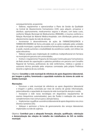 PLANO DE GOVERNO - CARLOS EDUARDO NUNES ALVES - 2017-2020
25
consequentemente, ao paciente;
• Elaborar, regulamentar e operacionalizar o Plano de Gestão da Qualidade
na Central de Abastecimento Farmacêutico (CAF), para adquirir, armazenar e
distribuir, oportunamente, medicamentos seguros e eficazes, com baixo custo,
conforme Relação Municipal de Medicamentos (REMUME), e insumos conforme a
Relação Municipal de Material Médico-Hospitalar, com distribuição gratuita para
abastecimento regular da rede de atenção;
• Incrementar o desenvolvimento de ações de FARMACOVIGILÂNCIA e
FARMACOECONOMIA de forma articulada com as ações realizadas pelas unidades
de saúde municipais, a gestão da assistência farmacêutica e pelas redes de atenção
à saúde, visando aumentar a resolubilidade da assistência à saúde, com ênfase nas
ações educativas;
• Elaborar projeto para implantação de residência multiprofissional em farmácia
no município em parceria com universidades;
• Instituir e regulamentar Programa de Educação Continuada para Farmacêuticos
da Rede através de capacitações e palestras periódicas em parceria com Conselho
Regional de Farmácia, profissionais da rede (enfermeiros, médicos e gestão) e
assessoria técnica prestada pelas empresas contratadas pela própria Prefeitura
durante a vigência do seu contrato.
Objetivo: Consolidar a rede municipal de referência de apoio diagnóstico laboratorial,
por imagem e gráfico, fomentando a capacidade resolutiva do sistema de saúde no
âmbito municipal.
Macroações:
• Estruturar a rede municipal de referência ao apoio diagnóstico laboratorial
e imagem e gráfico, conectada por meio de sistema de gestão informatizado,
potencializando a capacidade de resposta da rede municipal de atenção à saúde;
• Incorporar à rede novas tecnologias em diagnóstico (equipamentos de
exames bioquímicos automatizados), para dar fluidez à realização dos exames
complementares mais comuns para a atenção básica;
• Implementar e qualificar a assistência laboratorial de apoio diagnóstico nos cinco
Distritos Sanitários (DS);
• Adequar e aprimorar a forma de gerenciamento dos serviços laboratoriais
implantados na rede de urgência.
Objetivo: Contribuir para a adequada formação, alocação, qualificação, valorização
e democratização das relações de trabalho dos trabalhadores do SUS no âmbito
municipal.
 