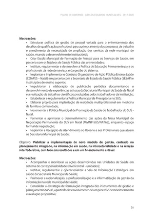PLANO DE GOVERNO - CARLOS EDUARDO NUNES ALVES - 2017-2020
26
Macroações:
• Estruturar política de gestão de pessoal voltada para o enfrentamento dos
desafios de qualificação profissional para aprimoramento dos processos de trabalho
e atendimento da necessidade de ampliação dos serviços da rede municipal de
saúde, visando o desenvolvimento institucional;
• Criar Escola Municipal de Formação de Pessoal para os Serviços de Saúde, em
parceria com os Núcleos de Saúde Pública das universidades;
• Instituir, regulamentar e desenvolver a Política de Educação Permanente para os
profissionais da rede de serviços e da gestão do sistema;
• Implantar e Implementar o Contrato Organizativo de Ação Pública Ensino-Saúde
(COAPES – Natal) em parceria com a Secretaria de Estado da Saúde Pública (SESAP) e
instituições de ensino superior;
• Impulsionar a elaboração de publicação periódica documentando o
desenvolvimento de experiências exitosas da Secretaria Municipal de Saúde de Natal
e a realização de trabalhos científicos produzidos pelos trabalhadores da instituição;
• Estabelecer e regulamentar a Política Municipal de Preceptoria no SUS;
• Elaborar projeto para implantação de residência multiprofissional em medicina
da família e comunidade;
• Incrementar a Política Municipal de Promoção da Saúde do Trabalhador do SUS -
Natal.
• Fomentar e aprimorar o desenvolvimento das ações da Mesa Municipal de
Negociação Permanente do SUS em Natal (MMNP-SUS/NATAL), enquanto espaço
formal de negociação;
• Implantar a Recepção de Atendimento ao Usuário e aos Profissionais que atuam
na Secretaria Municipal de Saúde.
Objetivo: Viabilizar a implementação de novo modelo de gestão, centrado no
planejamento integrado, na informação em saúde, na intersetorialidade e na relação
interfederativa, com foco em resultados e em um financiamento estável.
Macroações:
• Acompanhar e monitorar as ações desenvolvidas nas Unidades de Saúde em
sistema de corresponsabilidade (nível central - unidades);
• Instituir, regulamentar e operacionalizar a Sala de Informação Estratégica em
saúde da Secretaria Municipal de Saúde;
• Promover a racionalização, a profissionalização e a informatização da gestão da
informação na rede municipal de saúde;
• Consolidar a estratégia de formulação integrada dos instrumentos de gestão e
planejamentodoSUS,apartirdodesenvolvimentodeumprocessodemonitoramento
e avaliação propositiva;
 