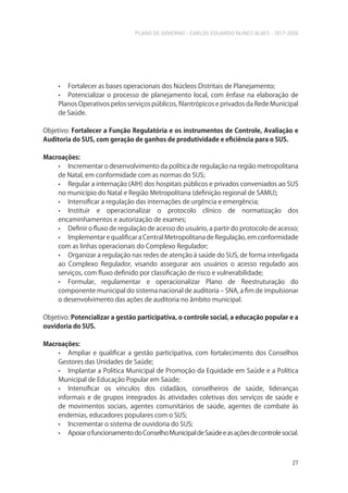 PLANO DE GOVERNO - CARLOS EDUARDO NUNES ALVES - 2017-2020
27
• Fortalecer as bases operacionais dos Núcleos Distritais de Planejamento;
• Potencializar o processo de planejamento local, com ênfase na elaboração de
Planos Operativos pelos serviços públicos, filantrópicos e privados da Rede Municipal
de Saúde.
Objetivo: Fortalecer a Função Regulatória e os instrumentos de Controle, Avaliação e
Auditoria do SUS, com geração de ganhos de produtividade e eficiência para o SUS.
Macroações:
• Incrementar o desenvolvimento da política de regulação na região metropolitana
de Natal, em conformidade com as normas do SUS;
• Regular a internação (AIH) dos hospitais públicos e privados conveniados ao SUS
no município do Natal e Região Metropolitana (definição regional de SAMU);
• Intensificar a regulação das internações de urgência e emergência;
• Instituir e operacionalizar o protocolo clínico de normatização dos
encaminhamentos e autorização de exames;
• Definir o fluxo de regulação de acesso do usuário, a partir do protocolo de acesso;
• Implementar e qualificar a Central Metropolitana de Regulação, em conformidade
com as linhas operacionais do Complexo Regulador;
• Organizar a regulação nas redes de atenção à saúde do SUS, de forma interligada
ao Complexo Regulador, visando assegurar aos usuários o acesso regulado aos
serviços, com fluxo definido por classificação de risco e vulnerabilidade;
• Formular, regulamentar e operacionalizar Plano de Reestruturação do
componente municipal do sistema nacional de auditoria – SNA, a fim de impulsionar
o desenvolvimento das ações de auditoria no âmbito municipal.
Objetivo: Potencializar a gestão participativa, o controle social, a educação popular e a
ouvidoria do SUS.
Macroações:
• Ampliar e qualificar a gestão participativa, com fortalecimento dos Conselhos
Gestores das Unidades de Saúde;
• Implantar a Política Municipal de Promoção da Equidade em Saúde e a Política
Municipal de Educação Popular em Saúde;
• Intensificar os vínculos dos cidadãos, conselheiros de saúde, lideranças
informais e de grupos integrados às atividades coletivas dos serviços de saúde e
de movimentos sociais, agentes comunitários de saúde, agentes de combate às
endemias, educadores populares com o SUS;
• Incrementar o sistema de ouvidoria do SUS;
• ApoiarofuncionamentodoConselhoMunicipaldeSaúdeeasaçõesdecontrolesocial.
 