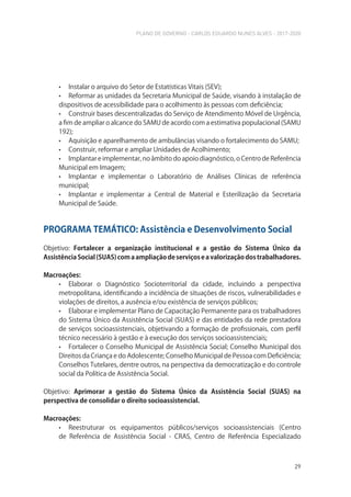 PLANO DE GOVERNO - CARLOS EDUARDO NUNES ALVES - 2017-2020
29
• Instalar o arquivo do Setor de Estatísticas Vitais (SEV);
• Reformar as unidades da Secretaria Municipal de Saúde, visando à instalação de
dispositivos de acessibilidade para o acolhimento às pessoas com deficiência;
• Construir bases descentralizadas do Serviço de Atendimento Móvel de Urgência,
a fim de ampliar o alcance do SAMU de acordo com a estimativa populacional (SAMU
192);
• Aquisição e aparelhamento de ambulâncias visando o fortalecimento do SAMU;
• Construir, reformar e ampliar Unidades de Acolhimento;
• Implantar e implementar, no âmbito do apoio diagnóstico, o Centro de Referência
Municipal em Imagem;
• Implantar e implementar o Laboratório de Análises Clínicas de referência
municipal;
• Implantar e implementar a Central de Material e Esterilização da Secretaria
Municipal de Saúde.
PROGRAMA TEMÁTICO: Assistência e Desenvolvimento Social
Objetivo: Fortalecer a organização institucional e a gestão do Sistema Único da
AssistênciaSocial(SUAS)comaampliaçãodeserviçoseavalorizaçãodostrabalhadores.
Macroações:
• Elaborar o Diagnóstico Socioterritorial da cidade, incluindo a perspectiva
metropolitana, identificando a incidência de situações de riscos, vulnerabilidades e
violações de direitos, a ausência e/ou existência de serviços públicos;
• Elaborar e implementar Plano de Capacitação Permanente para os trabalhadores
do Sistema Único da Assistência Social (SUAS) e das entidades da rede prestadora
de serviços socioassistenciais, objetivando a formação de profissionais, com perfil
técnico necessário à gestão e à execução dos serviços socioassistenciais;
• Fortalecer o Conselho Municipal de Assistência Social; Conselho Municipal dos
Direitos da Criança e do Adolescente; Conselho Municipal de Pessoa com Deficiência;
Conselhos Tutelares, dentre outros, na perspectiva da democratização e do controle
social da Política de Assistência Social.
Objetivo: Aprimorar a gestão do Sistema Único da Assistência Social (SUAS) na
perspectiva de consolidar o direito socioassistencial.
Macroações:
• Reestruturar os equipamentos públicos/serviços socioassistenciais (Centro
de Referência de Assistência Social - CRAS, Centro de Referência Especializado
 