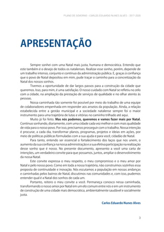 PLANO DE GOVERNO - CARLOS EDUARDO NUNES ALVES - 2017-2020
3
Sempre sonhei com uma Natal mais justa, humana e democrática. Entendo que
este também é o desejo de todos os natalenses. Realizar esse sonho, porém, depende de
um trabalho intenso, conjunto e contínuo da administração pública. E, graças à confiança
que o povo de Natal depositou em mim, pude traçar o caminho para a concretização da
Natal dos nossos sonhos.
Tivemos a oportunidade de dar largos passos para a construção da cidade que
queremos. Isso, para mim, é uma satisfação. O nosso cuidado com Natal se refletiu no zelo
com a cidade, na ampliação da prestação de serviços de qualidade e no olhar atento às
pessoas.
Nossa caminhada tão somente foi possível por meio do trabalho de uma equipe
de colaboradores empenhada em responder aos anseios da população. Ainda, a relação
estabelecida entre a gestão municipal e a sociedade natalense sempre foi o maior
instrumento para uma trajetória de lutas e vitórias no caminho trilhado até aqui.
Muito já foi feito. Mas nós podemos, queremos e vamos fazer mais por Natal.
Continuo sonhando, diariamente, com uma cidade cada vez melhor e com mais qualidade
de vida para o nosso povo. Por isso, precisamos prosseguir com o trabalho. Nossa intenção
é procurar, a cada dia, transformar planos, programas, projetos e ideias em ações, por
meio de políticas públicas formuladas com a sua ajuda e para você, cidadão de Natal.
Para tanto, entendo ser essencial o fortalecimento dos laços que nos unem, o
aumentodasuaconfiançananossaadministraçãoeasuaefetivaparticipaçãonarealização
desse sonho que é nosso. No presente documento, apresento a você uma carta de
intenções, um verdadeiro convite para que possamos, juntos, ampliar o desenvolvimento
da nossa Natal.
Este convite expressa o meu respeito, o meu compromisso e o meu amor por
Natal e pelo nosso povo. Como em toda a nossa trajetória, não construímos sozinhos essa
proposta de continuidade e inovação. Nós escutamos a população em nossas andanças
e caminhadas pelos bairros de Natal, discutimos nas comunidades e, com isso, pudemos
entender qual é a Natal dos sonhos de cada um.
Portanto, reitero o meu convite a você. Permaneça conosco nessa caminhada,
transformando o nosso amor por Natal em um elo comum entre nós e em um instrumento
de construção de uma cidade mais democrática, ambientalmente saudável e socialmente
justa.
Carlos Eduardo Nunes Alves
APRESENTAÇÃO
 