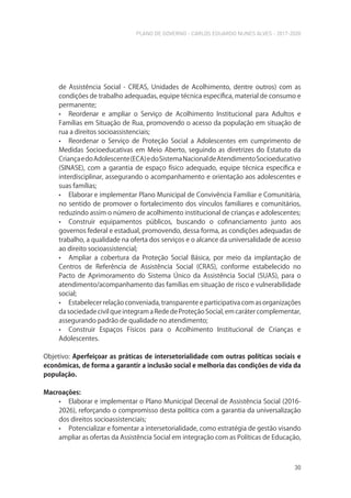 PLANO DE GOVERNO - CARLOS EDUARDO NUNES ALVES - 2017-2020
30
de Assistência Social - CREAS, Unidades de Acolhimento, dentre outros) com as
condições de trabalho adequadas, equipe técnica específica, material de consumo e
permanente;
• Reordenar e ampliar o Serviço de Acolhimento Institucional para Adultos e
Famílias em Situação de Rua, promovendo o acesso da população em situação de
rua a direitos socioassistenciais;
• Reordenar o Serviço de Proteção Social a Adolescentes em cumprimento de
Medidas Socioeducativas em Meio Aberto, seguindo as diretrizes do Estatuto da
CriançaedoAdolescente(ECA)edoSistemaNacionaldeAtendimentoSocioeducativo
(SINASE), com a garantia de espaço físico adequado, equipe técnica específica e
interdisciplinar, assegurando o acompanhamento e orientação aos adolescentes e
suas famílias;
• Elaborar e implementar Plano Municipal de Convivência Familiar e Comunitária,
no sentido de promover o fortalecimento dos vínculos familiares e comunitários,
reduzindo assim o número de acolhimento institucional de crianças e adolescentes;
• Construir equipamentos públicos, buscando o cofinanciamento junto aos
governos federal e estadual, promovendo, dessa forma, as condições adequadas de
trabalho, a qualidade na oferta dos serviços e o alcance da universalidade de acesso
ao direito socioassistencial;
• Ampliar a cobertura da Proteção Social Básica, por meio da implantação de
Centros de Referência de Assistência Social (CRAS), conforme estabelecido no
Pacto de Aprimoramento do Sistema Único da Assistência Social (SUAS), para o
atendimento/acompanhamento das famílias em situação de risco e vulnerabilidade
social;
• Estabelecer relação conveniada, transparente e participativa com as organizações
da sociedade civil que integram a Rede de Proteção Social, em caráter complementar,
assegurando padrão de qualidade no atendimento;
• Construir Espaços Físicos para o Acolhimento Institucional de Crianças e
Adolescentes.
Objetivo: Aperfeiçoar as práticas de intersetorialidade com outras políticas sociais e
econômicas, de forma a garantir a inclusão social e melhoria das condições de vida da
população.
Macroações:
• Elaborar e implementar o Plano Municipal Decenal de Assistência Social (2016-
2026), reforçando o compromisso desta política com a garantia da universalização
dos direitos socioassistenciais;
• Potencializar e fomentar a intersetorialidade, como estratégia de gestão visando
ampliar as ofertas da Assistência Social em integração com as Políticas de Educação,
 