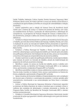 PLANO DE GOVERNO - CARLOS EDUARDO NUNES ALVES - 2017-2020
31
Saúde, Trabalho, Habitação, Cultura, Esporte, Direitos Humanos, Segurança, Meio
Ambiente, dentre outras, de modo a permitir o acesso aos direitos sociais básicos e
a ampliação de oportunidades às famílias em situação de vulnerabilidade e violação
de direitos;
• Instituir parâmetros para a relação do Sistema Único de Assistência Social
(SUAS) com o Sistema de Justiça e o Sistema de Garantia de Direitos, com vistas
ao estabelecimento de fluxos e protocolos de referenciamento e delimitação de
competências, na perspectiva da Proteção Integral de Crianças e Adolescentes; e
do atendimento, proteção e defesa dos direitos da pessoa idosa e da pessoa com
deficiência;
• Fortalecer a relação intersetorial entre as políticas de Assistência Social, Educação
e Trabalho, por meio dos Centros Públicos de Emprego, Trabalho e Renda, com vistas
à ampliação do acesso ao mercado de trabalho formal, priorizando os segmentos
mais vulneráveis (jovens de 18 a 29 anos), desempregados e famílias do Programa
Bolsa Família;
• Fortalecer a Política Municipal de Trabalho e Renda, tornando-a capaz de
enfrentar o desemprego e a precarização do trabalho, por meio de ações articuladas
de qualificação profissional, intermediação da mão-de-obra, acesso ao microcrédito
e incentivo à formação aos empreendimentos de economia solidária;
• Ampliar e aprimorar as ações de qualificação profissional, criando oportunidades
para inserção do jovem no mercado de trabalho, através da implementação de
programas de estímulo ao primeiro emprego;
• Identificar e apoiar, no acesso ao mundo do trabalho, jovens e adultos com
deficiência inscritos no Benefício de Prestação Continuada (BPC) e no Cadastro
Único, aprimorando e ampliando o Programa BPC no Trabalho;
• Identificar e possibilitar a todas as crianças, adolescentes e jovens com deficiência
fora da escola, inseridos no Cadastro Único, acesso e permanência no Sistema de
Ensino, ampliando e aprimorando o Programa BPC na Escola;
• Apoiar iniciativas de Economia Solidária e Empreendedorismo, com a ampliação
de recursos para o fomento e a promoção dos produtos e serviços gerados pelo
associativismo, incentivando a sua comercialização nas feiras livres e mercados
municipais;
• Instituir a Política Municipal de Segurança Alimentar e Nutricional, seguindo
as diretrizes da Política Nacional, de modo a contribuir para o combate à fome e
melhoria das condições de alimentação e nutrição, priorizando as famílias do
Programa Bolsa Família, do Benefício de Prestação Continuada (BPC) e demais
serviços socioassistenciais;
• Fortalecer o Conselho Municipal de Segurança Alimentar e Nutricional, visando
à execução de ações que garantam o direito à alimentação como parte dos direitos
fundamentais;
 