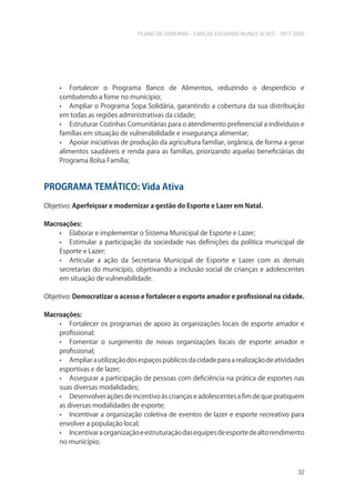 PLANO DE GOVERNO - CARLOS EDUARDO NUNES ALVES - 2017-2020
32
• Fortalecer o Programa Banco de Alimentos, reduzindo o desperdício e
combatendo a fome no município;
• Ampliar o Programa Sopa Solidária, garantindo a cobertura da sua distribuição
em todas as regiões administrativas da cidade;
• Estruturar Cozinhas Comunitárias para o atendimento preferencial a indivíduos e
famílias em situação de vulnerabilidade e insegurança alimentar;
• Apoiar iniciativas de produção da agricultura familiar, orgânica, de forma a gerar
alimentos saudáveis e renda para as famílias, priorizando aquelas beneficiárias do
Programa Bolsa Família;
PROGRAMA TEMÁTICO: Vida Ativa
Objetivo: Aperfeiçoar e modernizar a gestão do Esporte e Lazer em Natal.
Macroações:
• Elaborar e implementar o Sistema Municipal de Esporte e Lazer;
• Estimular a participação da sociedade nas definições da política municipal de
Esporte e Lazer;
• Articular a ação da Secretaria Municipal de Esporte e Lazer com as demais
secretarias do município, objetivando a inclusão social de crianças e adolescentes
em situação de vulnerabilidade.
Objetivo: Democratizar o acesso e fortalecer o esporte amador e profissional na cidade.
Macroações:
• Fortalecer os programas de apoio às organizações locais de esporte amador e
profissional;
• Fomentar o surgimento de novas organizações locais de esporte amador e
profissional;
• Ampliarautilizaçãodosespaçospúblicosdacidadeparaarealizaçãodeatividades
esportivas e de lazer;
• Assegurar a participação de pessoas com deficiência na prática de esportes nas
suas diversas modalidades;
• Desenvolver ações de incentivo às crianças e adolescentes a fim de que pratiquem
as diversas modalidades de esporte;
• Incentivar a organização coletiva de eventos de lazer e esporte recreativo para
envolver a população local;
• Incentivaraorganizaçãoeestruturaçãodasequipesdeesportedealtorendimento
no município;
 