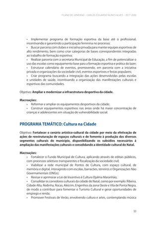 PLANO DE GOVERNO - CARLOS EDUARDO NUNES ALVES - 2017-2020
33
• Implementar programa de formação esportiva da base até o profissional,
incentivando e garantindo a participação feminina no processo;
• Buscar parceria com clubes e iniciativa privada para manter equipes esportivas de
alto rendimento, bem como criar categorias de bases correspondentes integradas
ao trabalho de formação esportiva;
• Realizar parceria com a secretaria Municipal de Educação, a fim de potencializar o
uso das escolas como equipamento base para a formação esportiva e prática do lazer;
• Estruturar calendário de eventos, promovendo, em parceria com a iniciativa
privada e organizações da sociedade civil, eventos esportivos e festas populares;
• Criar programa buscando a integração das ações desenvolvidas pelas escolas
e unidades de saúde, incentivando a organização das manifestações culturais e
esportivas das comunidades.
Objetivo: Ampliar e modernizar a infraestrutura desportiva da cidade.
Macroações:
• Reformar e ampliar os equipamentos desportivos da cidade;
• Construir equipamentos esportivos nas áreas onde há maior concentração de
crianças e adolescentes em situação de vulnerabilidade social.
PROGRAMA TEMÁTICO: Cultura na Cidade
Objetivo: Fortalecer o cenário artístico-cultural da cidade por meio da efetivação de
ações de reestruturação de espaços culturais e de fomento à produção dos diversos
segmentos culturais do município, disponibilizando os subsídios necessários à
ampliação das manifestações culturais e consolidando a identidade cultural do Natal.
Macroações:
• Fortalecer o Fundo Municipal de Cultura, aplicando através de editais públicos,
com processos seletivos transparentes e fiscalização da sociedade civil;
• Viabilizar a rede municipal de Pontos de Cultura, com espaço cultural, de
memória e digital, interagindo com escolas, barracões, terreiros e Organizações Não
Governamentais (ONGs);
• Revisar e aprimorar a Lei de Incentivo à Cultura Djalma Maranhão;
• Consolidar os corredores culturais da cidade do Natal, como por exemplo: Ribeira,
Cidade Alta, Redinha, Rocas, Alecrim, Engenhos da zona Oeste e Vila de Ponta Negra,
de modo a contribuir para fomentar o Turismo Cultural e gerar oportunidades de
emprego e renda;
• Promover Festivais de Verão, envolvendo cultura e artes, contemplando música
 