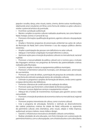PLANO DE GOVERNO - CARLOS EDUARDO NUNES ALVES - 2017-2020
34
popular e erudita, dança, artes visuais, teatro, cinema, dentre outras manifestações,
objetivando atrair estudantes em férias como forma de vitalizar as ações culturais e
revelar o potencial artístico da juventude;
• Incentivar a produção audiovisual;
• Manter e ampliar os eventos culturais realizados atualmente, tais como Natal em
Natal, Festejos Juninos e Carnaval de rua;
• Promover a formação e qualificação de gestores, agentes culturais e da população
em geral;
• Ampliar e fomentar programas de preservação ambiental nas ações de cultura
do Município do Natal, bem como fomentar o uso dos espaços públicos abertos
existentes;
• Ampliar a participação das pessoas com deficiência no setor cultural;
• Adequar e normatizar a legislação municipal referente à cultura;
• Aprimorar ações para a inserção de produtos culturais no mercado local, nacional
e global;
• Promover a transversalidade da política cultural com o turismo para a inclusão
das linguagens artísticas nos programas de fomento das potencialidades criativas
realizados pelo Município;
• Construir, ampliar e manter os equipamentos públicos municipais;
• Promover o Patrimônio Cultural do município, com destaque para preservação
de sua memória;
• Promover, por meio de editais, a premiação de pesquisas de conteúdos culturais
como forma de estímulo à produção teórica de conteúdos culturais;
• Estimular os programas e projetos de formação de leitores, tendo como suporte
o espaço democrático das bibliotecas;
• Fomentar a literatura de cordel através da realização de editais;
• Promover ações que fomentem a diversidade da literatura potiguar;
• Promover o acesso digital aos serviços e equipamentos virtuais;
• Adequar leis e fundos de investimentos municipais para garantir acesso a toda
comunidade;
• Promover a inserção de produtos da economia criativa no mercado local, regional
e nacional;
• Promover projetos intersetoriais de cultura, como o turismo cultural;
• Criar o programa de articulação, fomento e estímulo ao desenvolvimento
das cadeias produtivas criativas da cidade do Natal, enfocando os segmentos
do patrimônio cultural, artes dramáticas, artes visuais, edição e mídia impressa,
audiovisual, serviços criativos, novas mídias e design;
• Garantir a infraestrutura necessária às atividades culturais comunitárias;
• Realizar atividades de arte-educação, com forte interação com a preservação do
patrimônio histórico, com a cultura popular, com a história da arte e com a descoberta
 