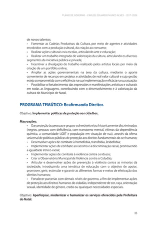 PLANO DE GOVERNO - CARLOS EDUARDO NUNES ALVES - 2017-2020
35
de novos talentos;
• Fomentar as Cadeias Produtivas da Cultura, por meio de agentes e atividades
envolvidos com a produção cultural, da criação ao consumo;
• Realizar ações culturais nas escolas, articulando arte e educação;
• Realizar um trabalho integrado de valorização da cultura, articulando os diversos
segmentos da iniciativa pública e privada;
• Incentivar a divulgação do trabalho realizado pelos artistas locais por meio da
criação de um portfólio online;
• Ampliar as ações governamentais na área da cultura, mediante o aporte
conveniente de recursos em projetos e atividades de real valor cultural e cuja gestão
esteja comprometida com a eficiência na sua implementação e eficácia na sua atuação;
• Possibilitar o fortalecimento das expressões e manifestações artísticas e culturais
em todas as linguagens, contribuindo com o desenvolvimento e à valorização da
cultura do Município de Natal.
PROGRAMA TEMÁTICO: Reafirmando Direitos
Objetivo: Implementar políticas de proteção aos cidadãos.
Macroações:
• Dar proteção às pessoas e grupos vulneráveis e/ou historicamente discriminados
(negros, pessoas com deﬁciência, com transtorno mental, vítimas da dependência
química, a comunidade LGBT e população em situação de rua), através da oferta
universal de políticas públicas de proteção aos direitos fundamentais do ser humano;
• Desenvolver ações de combate à homofobia, transfobia, lesbofobia;
• Implementar ações de combate ao racismo e à discriminação racial, promovendo
a igualdade étnico-racial;
• Implementar ações de combate à violência contra os idosos;
• Criar o Observatório Municipal de Violência contra o Cidadão;
• Articular e desenvolver ações de prevenção à violência contra as minorias da
sociedade, introduzindo uma temática de educação com o objetivo de apoiar,
promover, gerir, estimular e garantir as diferentes formas e meios de efetivação dos
direitos humanos;
• Fortalecer parcerias com demais níveis de governo, a fim de implementar ações
de proteção aos direitos humanos do cidadão, independente de cor, raça, orientação
sexual, identidade de gênero, credo ou quaisquer necessidades especiais.
Objetivo: Aperfeiçoar, modernizar e humanizar os serviços oferecidos pela Prefeitura
do Natal.
 