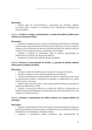 PLANO DE GOVERNO - CARLOS EDUARDO NUNES ALVES - 2017-2020
36
Macroações:
• Realizar ações de conscientização e capacitação dos servidores públicos
municipais sobre o respeito e a convivência com a diversidade na prestação dos
serviços públicos.
Objetivo: Fortalecer e integrar o planejamento e a gestão das políticas públicas para
mulheres no município do Natal.
Macroações:
• Qualificar e atualizar gestoras, gestores e profissionais da Prefeitura do Natal das
áreas de saúde, segurança pública, assistência social, educação, turismo e conselhos
tutelares, acerca da temática de gênero e das diversas formas de violência contra as
mulheres e seus desdobramentos, considerando a diversidade;
• Atualizar o catálogo de informações sobre os serviços especializados de
atendimento às mulheres em situação de violência;
• Fortalecer o Conselho Municipal dos Direitos da Mulher.
Objetivo: Promover a universalização de direitos e a garantia de políticas públicas
efetivas para as mulheres em Natal.
Macroações:
• Fortalecer a Rede de Atendimento às mulheres em situação de violência;
• Garantir os direitos sexuais e direitos reprodutivos das mulheres;
• Ampliar o atendimento de saúde integral da mulher, na assistência ao pré-natal,
ao planejamento familiar, à prevenção da gravidez na adolescência, do câncer
cérvico uterino e de mama;
• Realizar ações educativas para a saúde sexual, saúde reprodutiva, prevenção da
gravidez na adolescência e DSTs;
• Garantir o acesso das mulheres em situação de violência e abrigamento no
Programa Municipal de Habitação e demais programas sociais, de acordo com o que
assegura a Lei Maria da Penha.
Objetivo: Incentivar o protagonismo da mulher natalense nos espaços públicos do
município.
Macroações:
• Ampliar o quantitativo de Centros Municipais de Educação Infantil e adequá-los
para funcionamento em tempo integral, considerando as necessidades das mulheres
trabalhadoras (não atrelada ao calendário escolar);
• Implantar e acompanhar núcleos produtivos para fortalecimento de
 