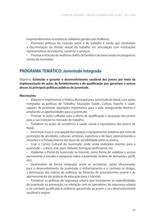 PLANO DE GOVERNO - CARLOS EDUARDO NUNES ALVES - 2017-2020
37
empreendimentos econômicos solidários geridos por mulheres;
• Promover políticas de inclusão social e de trabalho e renda que combatam
a discriminação da divisão sexual do trabalho em articulação com instituições
representativas da indústria, comércio e serviços;
• Priorizar a inclusão de mulheres chefes de famílias e de baixa renda nos programas
sociais do município.
PROGRAMA TEMÁTICO: Juventude Integrada
Objetivo: Estimular e garantir o desenvolvimento saudável dos jovens por meio da
implementação de ações de fortalecimento e de qualificação que garantam o acesso
desses às principais políticas públicas de juventude.
Macroações:
• Elaborar e implementar a Política Municipal para Juventude do Natal, com ações
integradas às políticas de Trabalho, Educação, Saúde, Cultura, Esporte e Lazer,
capazes de promover aquisições importantes para a vida, assegurando direitos e
ampliando as oportunidades para a juventude;
• Priorizar as ações voltadas para a oferta de qualificação e ocupação dos jovens
para a sua inserção no mercado de trabalho;
• Fortalecer as ações de assistência à saúde sexual e reprodutiva dos jovens de
Natal;
• Incentivar o uso e a ocupação dos espaços e equipamentos públicos por meio da
promoção de atividades culturais, artísticas, esportivas e de lazer, oportunizando o
encontro e o fortalecimento dos laços de sociabilidade entre os jovens;
• Criar o Centro Cultural da Juventude, onde serão realizados eventos para a
juventude – cultura, arte, lazer, debates, formação profissional, etc;
• Implantar o Portal da Juventude na Internet, como forma de viabilizar o acesso
permanente a estudos e pesquisas sobre a juventude (análise de demandas, perfil,
etc);
• Desenvolver de forma integrada, entre as secretarias, ações direcionadas
para o desenvolvimento da juventude, o enfrentamento e o combate às drogas,
a diminuição dos índices de violência, ao fomento do associativismo juvenil e ao
aprimoramento das práticas de educação para o trânsito;
• Fortalecer as políticas de segurança urbana que incorporem as especificidades
da juventude na prevenção, na interação com os operadores de segurança urbana
e no combate qualificado à violência, garantindo ao jovem o seu desenvolvimento
saudável e seguro.
 