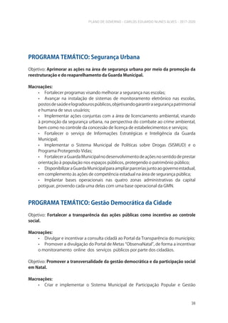 PLANO DE GOVERNO - CARLOS EDUARDO NUNES ALVES - 2017-2020
38
PROGRAMA TEMÁTICO: Segurança Urbana
Objetivo: Aprimorar as ações na área de segurança urbana por meio da promoção da
reestruturação e do reaparelhamento da Guarda Municipal.
Macroações:
• Fortalecer programas visando melhorar a segurança nas escolas;
• Avançar na instalação de sistemas de monitoramento eletrônico nas escolas,
postosdesaúdeelogradourospúblicos,objetivandogarantirasegurançapatrimonial
e humana de seus usuários;
• Implementar ações conjuntas com a área de licenciamento ambiental, visando
à promoção da segurança urbana, na perspectiva do combate ao crime ambiental,
bem como no controle da concessão de licença de estabelecimentos e serviços;
• Fortalecer o serviço de Informações Estratégicas e Inteligência da Guarda
Municipal;
• Implementar o Sistema Municipal de Políticas sobre Drogas (SISMUD) e o
Programa Protegendo Vidas;
• FortaleceraGuardaMunicipalnodesenvolvimentodeaçõesnosentidodeprestar
orientação à população nos espaços públicos, protegendo o patrimônio público;
• DisponibilizaraGuardaMunicipalparaampliarparceriasjuntoaogovernoestadual,
em complemento às ações de competência estadual na área de segurança pública;
• Implantar bases operacionais nas quatro zonas administrativas da capital
potiguar, provendo cada uma delas com uma base operacional da GMN.
PROGRAMA TEMÁTICO: Gestão Democrática da Cidade
Objetivo: Fortalecer a transparência das ações públicas como incentivo ao controle
social.
Macroações:
• Divulgar e incentivar a consulta cidadã ao Portal da Transparência do município;
• Promover a divulgação do Portal de Metas “ObservaNatal”, de forma a incentivar
o monitoramento online dos serviços públicos por parte dos cidadãos.
Objetivo: Promover a transversalidade da gestão democrática e da participação social
em Natal.
Macroações:
• Criar e implementar o Sistema Municipal de Participação Popular e Gestão
 