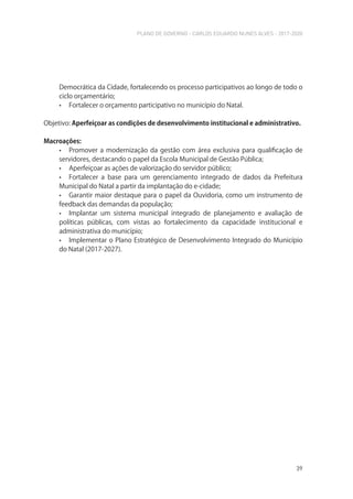 PLANO DE GOVERNO - CARLOS EDUARDO NUNES ALVES - 2017-2020
39
Democrática da Cidade, fortalecendo os processo participativos ao longo de todo o
ciclo orçamentário;
• Fortalecer o orçamento participativo no município do Natal.
Objetivo: Aperfeiçoar as condições de desenvolvimento institucional e administrativo.
Macroações:
• Promover a modernização da gestão com área exclusiva para qualificação de
servidores, destacando o papel da Escola Municipal de Gestão Pública;
• Aperfeiçoar as ações de valorização do servidor público;
• Fortalecer a base para um gerenciamento integrado de dados da Prefeitura
Municipal do Natal a partir da implantação do e-cidade;
• Garantir maior destaque para o papel da Ouvidoria, como um instrumento de
feedback das demandas da população;
• Implantar um sistema municipal integrado de planejamento e avaliação de
políticas públicas, com vistas ao fortalecimento da capacidade institucional e
administrativa do município;
• Implementar o Plano Estratégico de Desenvolvimento Integrado do Município
do Natal (2017-2027).
 