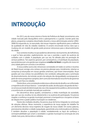 PLANO DE GOVERNO - CARLOS EDUARDO NUNES ALVES - 2017-2020
4
Em 2013, ano do nosso retorno à frente da Prefeitura do Natal, encontramos uma
cidade marcada pelo desequilíbrio entre o planejamento e a gestão. Grande parte dos
planos, programas e projetos desenhados durante a nossa administração anterior (2002-
2008) foi esquecida ou, se executada, não trouxe impactos significativos para a melhoria
da qualidade de vida do cidadão natalense. O cenário encontrado tornou claro que a
mudança de um modelo de gestão pode provocar retrocessos para o desenvolvimento
da cidade.
Esse contexto resultou no que podemos denominar, tecnicamente, de ineficiência,
a qual se fazia perceber, explicitamente, nas ruas e avenidas a partir da ausência de
cuidados com a cidade. A população, por sua vez, foi afetada pela má prestação de
serviços públicos. Tais aspectos geraram, por consequência, a insatisfação da população,
que protestava por uma gestão que resgatasse o melhor de Natal: o orgulho de morar em
uma cidade plena em convívio e em direitos.
A nossa análise acerca dos retrocessos constatados em todos os cantos e recantos
de Natal trouxe consigo uma certeza: era preciso planejar para, inicialmente, retomar as
conquistas já alcançadas em nossas gestões anteriores, que foram interrompidas. Atuar
guiados por essa certeza nos possibilitaria criar condições adequadas para a promoção
do desenvolvimento, da inclusão social e da redução das desigualdades socioespaciais a
partir de novos programas e projetos, bem como da retomada da nossa forma de governar
a cidade: com foco no cidadão.
Diante disso, uma constatação evidenciava a dimensão do desafio a ser enfrentado:
a inoperância de serviços básicos – a exemplo da saúde, da educação e da gestão do lixo –
sesomavaaoestadodedeterioraçãodasviasedosequipamentospúblicos,demonstrando
a ocorrência de um período marcado por ausências.
Em decorrência desse quadro, constatamos a nítida insatisfação da sociedade,
que, por sua vez, resultou no seu afastamento e na ausência de participação. Foi preciso
resgatar a confiança na gestão municipal, promover a transparência e recuperar as bases
da relação entre o poder público municipal e os natalenses.
Diante dos múltiplos desafios, foi preciso atuar de forma integrada na construção
de soluções efetivas. Nesse momento, a experiência da nossa equipe de trabalho foi
um elemento decisivo nessa trajetória de resgate da nossa cidade. Em outras palavras,
precisávamos devolver a cidade à população, garantindo uma vivência plena em direitos.
E também devolver a população à cidade, restabelecendo os laços de confiança e
corresponsabilidade que uniam a sociedade e a gestão municipal na construção de uma
cidade mais justa, democrática e solidária.
INTRODUÇÃO
 