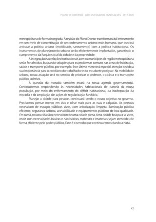 PLANO DE GOVERNO - CARLOS EDUARDO NUNES ALVES - 2017-2020
42
metropolitana de forma integrada. A revisão do Plano Diretor transformará tal instrumento
em um meio de concretização de um ordenamento urbano mais humano, que buscará
articular a política urbana (mobilidade, saneamento) com a política habitacional. Os
instrumentos de planejamento urbano serão eficientemente implantados, garantindo o
cumprimento da função social da cidade e da propriedade.
Aintegraçãoeasrelaçõesinstitucionaiscomosmunicípiosdaregiãometropolitana
serão fortalecidas, buscando soluções para os problemas comuns nas áreas de habitação,
saúde e transporte público, por exemplo. Este último merecerá especial atenção devido a
sua importância para o cotidiano do trabalhador e do estudante potiguar. Na mobilidade
urbana, nossa atuação será no sentido de priorizar o pedestre, o ciclista e o transporte
público coletivo.
A questão da moradia também estará na nossa agenda governamental.
Continuaremos respondendo às necessidades habitacionais de parcela da nossa
população, por meio do enfrentamento do déficit habitacional, da inadequação da
moradia e da ampliação das ações de regularização fundiária.
Planejar a cidade para pessoas continuará sendo o nosso objetivo no governo.
Precisamos pensar menos em vias e olhar mais para as ruas e calçadas. As pessoas
necessitam de espaços públicos vivos, com arborização, limpeza, iluminação pública
eficiente, segurança urbana, acessibilidade e equipamentos públicos de boa qualidade.
Em suma, nossos cidadãos necessitam de uma cidade plena. Uma cidade boa para se viver,
onde suas necessidades básicas e não básicas, materiais e imateriais sejam atendidas de
forma eficiente pelo poder público. Esse é o sentido que continuaremos dando a Natal.
 