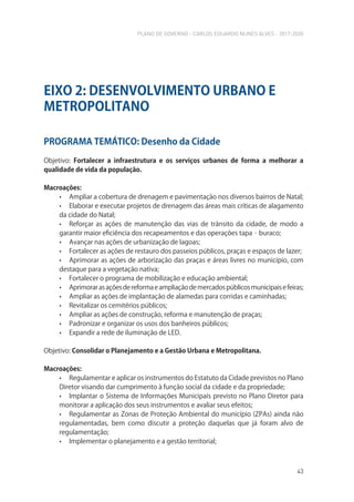 PLANO DE GOVERNO - CARLOS EDUARDO NUNES ALVES - 2017-2020
43
PROGRAMA TEMÁTICO: Desenho da Cidade
Objetivo: Fortalecer a infraestrutura e os serviços urbanos de forma a melhorar a
qualidade de vida da população.
Macroações:
• Ampliar a cobertura de drenagem e pavimentação nos diversos bairros de Natal;
• Elaborar e executar projetos de drenagem das áreas mais críticas de alagamento
da cidade do Natal;
• Reforçar as ações de manutenção das vias de trânsito da cidade, de modo a
garantir maior eficiência dos recapeamentos e das operações tapa‐buraco;
• Avançar nas ações de urbanização de lagoas;
• Fortalecer as ações de restauro dos passeios públicos, praças e espaços de lazer;
• Aprimorar as ações de arborização das praças e áreas livres no município, com
destaque para a vegetação nativa;
• Fortalecer o programa de mobilização e educação ambiental;
• Aprimorarasaçõesdereformaeampliaçãodemercadospúblicosmunicipaisefeiras;
• Ampliar as ações de implantação de alamedas para corridas e caminhadas;
• Revitalizar os cemitérios públicos;
• Ampliar as ações de construção, reforma e manutenção de praças;
• Padronizar e organizar os usos dos banheiros públicos;
• Expandir a rede de iluminação de LED.
Objetivo: Consolidar o Planejamento e a Gestão Urbana e Metropolitana.
Macroações:
• Regulamentar e aplicar os instrumentos do Estatuto da Cidade previstos no Plano
Diretor visando dar cumprimento à função social da cidade e da propriedade;
• Implantar o Sistema de Informações Municipais previsto no Plano Diretor para
monitorar a aplicação dos seus instrumentos e avaliar seus efeitos;
• Regulamentar as Zonas de Proteção Ambiental do município (ZPAs) ainda não
regulamentadas, bem como discutir a proteção daquelas que já foram alvo de
regulamentação;
• Implementar o planejamento e a gestão territorial;
EIXO 2: DESENVOLVIMENTO URBANO E
METROPOLITANO
 