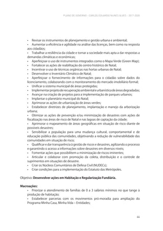 PLANO DE GOVERNO - CARLOS EDUARDO NUNES ALVES - 2017-2020
44
• Revisar os instrumentos de planejamento e gestão urbana e ambiental;
• Aumentar a eficiência e agilidade na análise das licenças, bem como na resposta
aos cidadãos;
• Trabalhar a resiliência da cidade e tornar a sociedade mais apta a dar respostas a
demandas climáticas e econômicas;
• Aperfeiçoar o uso de instrumentos integrados como o Mapa Verde (Green Map);
• Fortalecer as ações de reabilitação do centro histórico de Natal;
• Incentivar o uso de técnicas orgânicas nas hortas urbanas de Natal;
• Desenvolver o Inventário Climático de Natal;
• Aperfeiçoar o fornecimento de informações para o cidadão sobre dados do
licenciamento, colaborando com o monitoramento do mercado imobiliário formal;
• Unificar o sistema municipal de áreas protegidas;
• Implementarprojetoderecuperaçãoambientaleurbanísticadeáreasdegradadas;
• Avançar na criação de projetos para a implementação de parques urbanos;
• Implantar o planetário municipal do Natal;
• Aprimorar as ações de urbanização de áreas verdes;
• Estabelecer diretrizes de planejamento, implantação e manejo da arborização
urbana;
• Otimizar as ações de prevenção e/ou minimização de desastres com ações de
fiscalização nas áreas de risco de Natal e nas lagoas de captação da cidade;
• Aprimorar o mapeamento de áreas geográficas em situação de risco diante de
possíveis desastres;
• Sensibilizar a população para uma mudança cultural, comportamental e de
educação pública das comunidades, objetivando a redução de vulnerabilidade das
comunidades em situação de risco;
• Qualificar e dar transparência à gestão de riscos e desastres, agilizando o processo
e garantindo o acesso a informações sobre desastres em diversos níveis;
• Fomentar ações que possibilitem a minimização de riscos iminentes;
• Articular e colaborar com promoção da coleta, distribuição e o controle de
suprimentos em situações de desastre.
• Criar os Núcleos Comunitários de Defesa Civil (NUDECs);
• Criar condições para a implementação do Estatuto das Metrópoles.
Objetivo: Desenvolver ações em Habitação e Regularização Fundiária.
Macroações:
• Priorizar o atendimento de famílias de 0 a 3 salários mínimos no que tange à
produção de habitação;
• Estabelecer parcerias com os movimentos pró-moradia para ampliação do
Programa Minha Casa, Minha Vida – Entidades;
 