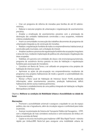 PLANO DE GOVERNO - CARLOS EDUARDO NUNES ALVES - 2017-2020
45
• Criar um programa de reforma de moradias para famílias de até 03 salários-
mínimos;
• Elaborar e executar projetos de urbanização e regularização de assentamentos
precários;
• Ampliar a erradicação de assentamentos precários com a priorização da
destinação das unidades habitacionais construídas a seus ocupantes, mediante
critérios estabelecidos;
• Inserir as comunidades na execução dos trabalhos decorrentes de programas de
urbanização integrada ou de construção de moradias;
• Realizar a regularização fundiária de todos os empreendimentos habitacionais já
construídos pelo município, com a titulação do imóvel;
• Ampliareaceleraroprocessoderegularizaçãofundiáriadasocupaçõesirregulares
e áreas de risco, mediante implantação de políticas de urbanização e legalização das
áreas ocupadas;
• Viabilizar, em parceria com entidades de classe e de ensino/pesquisa/extensão,
programa de assistência técnica gratuita na área de habitação e regularização
fundiária para associação de moradores;
• Constituir um Banco de Terras a ser utilizado em programas e/ou projetos de
habitação de interesse social;
• Aprimorar as ações de pós-ocupação nos empreendimentos resultantes de
programas e/ou projetos habitacionais de modo a garantir a sustentabilidade dos
espaços de moradia;
• Revisar o Plano Local de Habitação de Interesse Social - PLHIS, atualizando
informações sobre assentamentos precários, produção habitacional, déficit
habitacional, dentre outras matérias pertinentes;
• Fomentar o estabelecimento de uma política integrada de habitação na Região
Metropolitana de Natal.
Objetivo: Melhorar as condições de Mobilidade Urbana e Acessibilidade na cidade do
Natal.
Macroações:
• Promover a acessibilidade universal e assegurar a equidade no uso do espaço
público, das vias e logradouros, além da circulação segura e confortável para todas
as pessoas;
• Avançar na priorização do Sistema de Transporte Público de Passageiros – STPP,
com a implantação de mais corredores exclusivos e semi-exclusivos de ônibus em
diversas avenidas de Natal;
• Captar os recursos necessários para implantar o BRT (Bus Rapid Transit = trânsito
rápido por ônibus)/BRS Norte-Sul para assegurar uma mobilidade urbana de
 