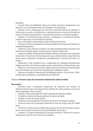PLANO DE GOVERNO - CARLOS EDUARDO NUNES ALVES - 2017-2020
46
qualidade;
• Concluir Plano de Mobilidade Urbana da Cidade do Natal e implementar suas
diretrizes com o acompanhamento da sociedade civil organizada;
• Otimizar, com a implantação da central de acompanhamento da operação e
informação ao usuário, o atendimento e agendamento dos serviços de emissão da
carteira estudantil, de gratuidade e concessão de benefício no transporte público;
• Ampliar o monitoramento para otimizar a fiscalização e o controle do trânsito
visando a segurança e humanização do trânsito;
• Dar continuidade à implantação do Plano Cicloviário de Natal;
• Fomentar o Sistema Integrado de Transporte Público de Passageiro de Natal com
a Região Metropolitana;
• Implantar a nova rede do transporte a ser operacionalizada pelos operadores do
sistema de transporte regular I (convencional) e regular II (opcional);
• Implantar medidas moderadoras de tráfego (elementos de segurança, sinalização
horizontal e vertical) como forma de garantir que os deslocamentos sejam feitos de
forma segura, reduzindo os acidentes e, principalmente, o número de feridos e as
mortes;
• Modernizar a rede semafórica com a implantação de sinalização orientada pelo
tráfego como forma de reduzir os tempos ociosos, priorizando os deslocamentos a pé;
• Reformarereestruturarosterminais,abrigos,pontosdeembarque/desembarque
em conformidade com as diretrizes da política de mobilidade urbana;
• Aprimorar e ampliar o Programa de Acessibilidade Especial – Porta a Porta – PRAE,
melhorando a qualidade e a quantidade do atendimento.
Objetivo: Promover ações de saneamento ambiental da cidade do Natal.
Macroações:
• Contribuir para a ampliação, progressiva, da cobertura dos serviços de
abastecimento de água e de esgotamento sanitário de modo a garantir o acesso de
toda a população a esses serviços;
• Atualizar o Plano Municipal de Gestão Integrada dos Resíduos Sólidos;
• Fortalecer o sistema de limpeza pública nos bairros de Natal;
• Ampliar o serviço de coleta seletiva;
• Implantar a nova Estação de Transbordo dos resíduos coletados em Natal;
• Promover ações de recuperação ambiental da área do antigo Lixão de Cidade
Nova;
• Promover a melhoria das condições de prestação de serviço de limpeza urbana,
assim como do gerenciamento e da sustentabilidade dos serviços;
• Fortalecer o Programa Municipal de Educação Sanitária e Ambiental, visando à
integração da rede de ensino local e comunidades.
 