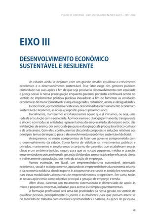 PLANO DE GOVERNO - CARLOS EDUARDO NUNES ALVES - 2017-2020
48
As cidades ainda se deparam com um grande desafio: equilibrar o crescimento
econômico e o desenvolvimento sustentável. Esse fator exige dos gestores públicos
criatividade nas suas ações a fim de que seja possível o desenvolvimento com equidade
e justiça social. A nossa preocupação enquanto governo, portanto, continuará sendo no
sentido de implementar políticas públicas inovadoras a fim de fomentar as atividades
econômicas do município e dividir as riquezas geradas, reduzindo, assim, as desigualdades.
Desse modo, apresentamos neste eixo, denominado Desenvolvimento Econômico
Sustentável e Resiliente, as nossas propostas para os próximos anos.
Inicialmente, manteremos e fortaleceremos aquilo que já iniciamos, ou seja, uma
rede de articulação com a sociedade. Aprimoraremos o diálogo permanente, transparente
e sincero com todas as entidades representativas do empresariado, do terceiro setor, das
instituições de ensino, dos centros de pesquisa e dos grupos de produção artístico-cultural
e de artesanato. Com eles, continuaremos discutindo propostas e soluções relativos aos
principais temas de impacto para o desenvolvimento econômico sustentável de Natal.
Avançaremos no nosso compromisso de fazer um governo comprometido com
o desenvolvimento da cidade. Como forma de viabilizar os investimentos públicos e
privados, manteremos e ampliaremos o conjunto de garantias que estabelecem regras
claras e um ambiente jurídico seguro para que os nossos pequenos, médios e grandes
empreendedores possam investir, gerando dividendos ao município e beneficiando direta
e indiretamente a população, por meio da criação de empregos.
Vamos estimular, em Natal, um empreendedorismo sustentável, orientado
econômico, social e ecologicamente, apoiando os empreendedores da economia criativa
e da economia solidária, dando suporte às cooperativas e criando as condições necessárias
para essas modalidades alternativas de empreendimentos progredirem. Em suma, todas
as nossas ações terão como objetivo principal a geração de emprego e renda.
Além disso, daremos um tratamento sistematizado e diferenciado de apoio às
micro e pequenas empresas, inclusive, para acesso às compras governamentais.
A formação profissional será uma das prioridades da nossa gestão, no sentido de
qualificar pessoas, principalmente os jovens e as mulheres, para que possam inserir-se
no mercado de trabalho com melhores oportunidades e salários. As ações de pesquisa,
DESENVOLVIMENTO ECONÔMICO
SUSTENTÁVEL E RESILIENTE
EIXO III
 
