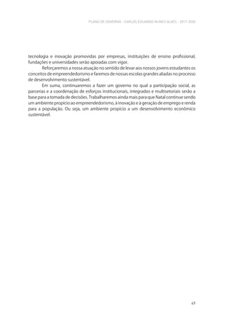 PLANO DE GOVERNO - CARLOS EDUARDO NUNES ALVES - 2017-2020
49
tecnologia e inovação promovidas por empresas, instituições de ensino profissional,
fundações e universidades serão apoiadas com vigor.
Reforçaremos a nossa atuação no sentido de levar aos nossos jovens estudantes os
conceitos de empreendedorismo e faremos de nossas escolas grandes aliadas no processo
de desenvolvimento sustentável.
Em suma, continuaremos a fazer um governo no qual a participação social, as
parcerias e a coordenação de esforços institucionais, integrados e multisetoriais serão a
base para a tomada de decisões. Trabalharemos ainda mais para que Natal continue sendo
um ambiente propício ao empreendedorismo, à inovação e à geração de emprego e renda
para a população. Ou seja, um ambiente propício a um desenvolvimento econômico
sustentável.
 