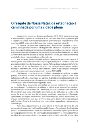 PLANO DE GOVERNO - CARLOS EDUARDO NUNES ALVES - 2017-2020
5
Nos primeiros momentos da nossa atual gestão (2013-2016), vislumbramos que
o passo inicial era diagnosticar a real situação em cada setor da administração municipal.
A cidade havia sofrido inúmeros retrocessos nos quatro anos que antecederam o nosso
retorno em 2013, sendo primordial conhecer o contexto para atuar sobre ele.
Em seguida, partiu-se para o planejamento. Precisávamos recuperar o tempo
perdido. E Recuperamos. Pensamos estrategicamente; retomamos programas e projetos
que estavam paralisados; avançamos na construção de novos planos, programas, projetos
e ações; intensificamos o diálogo com outros níveis de governo. Restabelecemos, em Natal,
a possibilidade de um habitar de qualidade, de um livre circular, do desenvolvimento de
um trabalho digno e da realização de um lazer diverso.
Mas, ainda precisávamos recobrar as bases da nossa relação com a sociedade. A
construção de uma gestão democrática e participativa sempre se constituiu como uma
prioridade desde o início da nossa atuação pública. Ao longo dos anos, buscamos fomentar
a construção de um elo forte entre os atores que interagem em torno das políticas
municipais. Entretanto, tal conexão restou abalada a partir da descrença da população,
motivada pelos retrocessos vivenciados entre os anos 2009 e 2012.
Precisávamos, portanto, recobrar a confiança da população natalense no poder
público e incentivar o necessário envolvimento da sociedade na gestão. Para tanto,
optamos por defender a máxima de que a prática da gestão democrática se constrói pelo
exercício da participação e que o fortalecimento desta se dá, principalmente, pelo acesso
à informação e pelo incentivo ao diálogo entre atores.
Diante disso, procuramos potencializar os espaços participativos e os canais
de transparência. Possibilitamos ao cidadão a obtenção de informações enquanto
combustível para o bom diálogo com a administração pública: criamos o “Portal de Metas
ObservaNatal”, que abriga informações sistematizadas, de fácil acesso e compreensão
acerca das ações de cada uma das secretarias municipais, contemplando informações
apresentadas por região administrativa, com metas explícitas, com o detalhamento do
grau de atendimento de cada ação e informações acerca dos investimentos realizados
pela Prefeitura. Trata-se de uma ferramenta essencial para a população e para a própria
administração.
Além disso, regulamentamos a lei de acesso à informação por meio de uma
cooperação técnica entre a Prefeitura Municipal do Natal e a Controladoria-Geral da União.
Aliado a isso, desenvolvemos o Portal da Transparência, assumindo o pressuposto de que
a participação dos cidadãos e das organizações da sociedade civil na verificação contínua
da aplicação dos recursos públicos é um mecanismo importante para inibir a corrupção e
O resgate da Nossa Natal: da estagnação à
caminhada por uma cidade plena
 