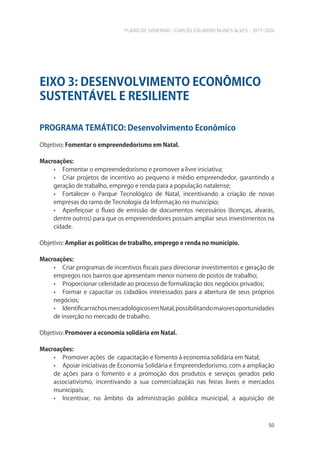 PLANO DE GOVERNO - CARLOS EDUARDO NUNES ALVES - 2017-2020
50
PROGRAMA TEMÁTICO: Desenvolvimento Econômico
Objetivo: Fomentar o empreendedorismo em Natal.
Macroações:
• Fomentar o empreendedorismo e promover a livre iniciativa;
• Criar projetos de incentivo ao pequeno e médio empreendedor, garantindo a
geração de trabalho, emprego e renda para a população natalense;
• Fortalecer o Parque Tecnológico de Natal, incentivando a criação de novas
empresas do ramo de Tecnologia da Informação no município;
• Aperfeiçoar o fluxo de emissão de documentos necessários (licenças, alvarás,
dentre outros) para que os empreendedores possam ampliar seus investimentos na
cidade.
Objetivo: Ampliar as políticas de trabalho, emprego e renda no município.
Macroações:
• Criar programas de incentivos fiscais para direcionar investimentos e geração de
empregos nos bairros que apresentam menor número de postos de trabalho;
• Proporcionar celeridade ao processo de formalização dos negócios privados;
• Formar e capacitar os cidadãos interessados para a abertura de seus próprios
negócios;
• IdentificarnichosmercadológicosemNatal,possibilitandomaioresoportunidades
de inserção no mercado de trabalho.
Objetivo: Promover a economia solidária em Natal.
Macroações:
• Promover ações de capacitação e fomento à economia solidária em Natal;
• Apoiar iniciativas de Economia Solidária e Empreendedorismo, com a ampliação
de ações para o fomento e a promoção dos produtos e serviços gerados pelo
associativismo, incentivando a sua comercialização nas feiras livres e mercados
municipais;
• Incentivar, no âmbito da administração pública municipal, a aquisição de
EIXO 3: DESENVOLVIMENTO ECONÔMICO
SUSTENTÁVEL E RESILIENTE
 