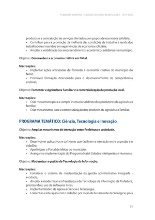 PLANO DE GOVERNO - CARLOS EDUARDO NUNES ALVES - 2017-2020
51
produtos e a contratação de serviços ofertados por grupos de economia solidária;
• Contribuir para a promoção da melhoria das condições de trabalho e renda dos
trabalhadores inseridos em experiências de economia solidária;
• Ampliaravisibilidadedosempreendimentoseconômicossolidáriosnomunicípio.
Objetivo: Desenvolver a economia criativa em Natal.
Macroações:
• Implantar ações articuladas de fomento à economia criativa do município do
Natal;
• Promover formação direcionada para o desenvolvimento de competências
criativas;
Objetivo: Fomentar a Agricultura Familiar e a comercialização da produção local.
Macroações:
• Criar mecanismo para a compra institucional direta dos produtores da agricultura
familiar;
• Criar mecanismos para a comercialização dos produtos da agricultura familiar.
PROGRAMA TEMÁTICO: Ciência, Tecnologia e Inovação
Objetivo: Ampliar mecanismos de interação entre Prefeitura e sociedade.
Macroações:
• Desenvolver aplicativos e softwares que facilitem a interação entre a gestão e o
cidadão;
• Aperfeiçoar o Portal de Metas do município;
• Avançar na implementação do Programa Natal Cidades Inteligentes e Humanas.
Objetivo: Modernizar a gestão de Tecnologia da Informação.
Macroações:
• Fortalecer o sistema de modernização da gestão administrativa integrada -
e-cidade;
• Ampliar e modernizar a infraestrutura de Tecnologia da Informação da Prefeitura,
priorizando o uso de softwares livres;
• Implantar Núcleo de Apoio à Ciência e Tecnologia;
• Fomentar a interação com o cidadão por meio de ferramentas tecnológicas para
 