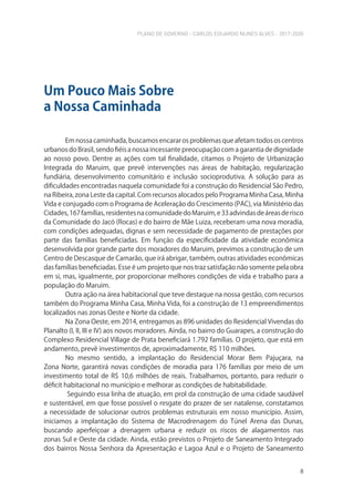 PLANO DE GOVERNO - CARLOS EDUARDO NUNES ALVES - 2017-2020
8
Em nossa caminhada, buscamos encarar os problemas que afetam todos os centros
urbanos do Brasil, sendo fiéis a nossa incessante preocupação com a garantia de dignidade
ao nosso povo. Dentre as ações com tal finalidade, citamos o Projeto de Urbanização
Integrada do Maruim, que prevê intervenções nas áreas de habitação, regularização
fundiária, desenvolvimento comunitário e inclusão socioprodutiva. A solução para as
dificuldades encontradas naquela comunidade foi a construção do Residencial São Pedro,
na Ribeira, zona Leste da capital. Com recursos alocados pelo Programa Minha Casa, Minha
Vida e conjugado com o Programa de Aceleração do Crescimento (PAC), via Ministério das
Cidades,167famílias,residentesnacomunidadedoMaruim,e33advindasdeáreasderisco
da Comunidade do Jacó (Rocas) e do bairro de Mãe Luiza, receberam uma nova moradia,
com condições adequadas, dignas e sem necessidade de pagamento de prestações por
parte das famílias beneficiadas. Em função da especificidade da atividade econômica
desenvolvida por grande parte dos moradores do Maruim, previmos a construção de um
Centro de Descasque de Camarão, que irá abrigar, também, outras atividades econômicas
das famílias beneficiadas. Esse é um projeto que nos traz satisfação não somente pela obra
em si, mas, igualmente, por proporcionar melhores condições de vida e trabalho para a
população do Maruim.
Outra ação na área habitacional que teve destaque na nossa gestão, com recursos
também do Programa Minha Casa, Minha Vida, foi a construção de 13 empreendimentos
localizados nas zonas Oeste e Norte da cidade.
Na Zona Oeste, em 2014, entregamos as 896 unidades do Residencial Vivendas do
Planalto (I, II, III e IV) aos novos moradores. Ainda, no bairro do Guarapes, a construção do
Complexo Residencial Village de Prata beneficiará 1.792 famílias. O projeto, que está em
andamento, prevê investimentos de, aproximadamente, R$ 110 milhões.
No mesmo sentido, a implantação do Residencial Morar Bem Pajuçara, na
Zona Norte, garantirá novas condições de moradia para 176 famílias por meio de um
investimento total de R$ 10,6 milhões de reais. Trabalhamos, portanto, para reduzir o
déficit habitacional no município e melhorar as condições de habitabilidade.
Seguindo essa linha de atuação, em prol da construção de uma cidade saudável
e sustentável, em que fosse possível o resgate do prazer de ser natalense, constatamos
a necessidade de solucionar outros problemas estruturais em nosso município. Assim,
iniciamos a implantação do Sistema de Macrodrenagem do Túnel Arena das Dunas,
buscando aperfeiçoar a drenagem urbana e reduzir os riscos de alagamentos nas
zonas Sul e Oeste da cidade. Ainda, estão previstos o Projeto de Saneamento Integrado
dos bairros Nossa Senhora da Apresentação e Lagoa Azul e o Projeto de Saneamento
Um Pouco Mais Sobre
a Nossa Caminhada
 