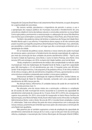 PLANO DE GOVERNO - CARLOS EDUARDO NUNES ALVES - 2017-2020
9
Integrado do Conjunto Brasil Novo e do Loteamento Novo Horizonte, os quais desejamos
ter a oportunidade de concretizar.
No mesmo sentido, percebemos a importância de permitir o acesso, o uso e
a apropriação dos espaços públicos do município, buscando o fortalecimento de uma
consciência cidadã em torno das belezas naturais e construídas existentes na nossa Natal.
Como ação prática, promovemos a reestruturação e a adequação da nossa Orla Marítima
(nos trechos que contemplam as praias de Ponta Negra e Areia Preta, até a Praia do Forte).
Também não podemos deixar de lembrar a reabertura do Parque da Cidade Dom
Nivaldo Monte após a sua reforma. A importância desse espaço se dá não somente pelo
prazer visual de sua magnífica arquitetura desenhada por Oscar Niemeyer, mas, sobretudo,
por possibilitar a vivência coletiva em um lugar que alia a conservação ambiental com a
apropriação da cidade.
Em se tratando de políticas sociais, dotamos o nosso sistema de saúde municipal
de estruturas aptas a promover o fortalecimento da atenção especializada de urgências,
por meio da construção de duas unidades de pronto atendimento (UPAS) – Tipo II, uma
no bairro Cidade da Esperança, zona Oeste, e outra no bairro Potengi, zona Norte. Uma
terceira UPA será entregue, em 2016, no bairro de Cidade Satélite, zona Sul de Natal.
Ainda, ampliamos o atendimento de média e alta complexidade na rede de saúde
municipal por meio da implantação do Hospital Geral de Natal, o qual tem capacidade
para 500 internações e 23 mil atendimentos por mês. O hospital conta com 80 leitos,
sendo 10 de terapia intensiva, 5 de psiquiatria, 8 de pediatria clínica, 35 de clínica médica e
22 de clínica cirúrgica, além do atendimento ortopédico 24 horas, apresentando-se como
uma estrutura completa e preparada para receber o nosso povo natalense.
Destacamos também a implantação da Urgência Infantil Dra. Sandra Celeste, no
Hospital Municipal de Natal Dr. Newton Azevedo, contando com uma capacidade de
atendimento de 400 crianças por dia.
Na atenção básica, reformamos 25 unidades básicas de saúde de um total de 40,
estando ainda previstas mais 15.
Na educação, uma de nossas metas era a construção, a reforma e a ampliação
de 20 escolas da rede municipal de ensino, buscando-se o aumento da capacidade de
atendimento à demanda de crianças de 6 a 14 anos. Entre 2013 e 2016, nós conseguimos
superar essa previsão. Em 2014, uma escola foi inaugurada no bairro Nossa Senhora da
Apresentação, zona Norte de Natal. Ainda, foram reformadas outras 44 escolas nas Regiões
Administrativas Norte, Leste e Oeste. No ano de 2015, 4 escolas foram ampliadas e outras
21, reformadas. Todo esse esforço faz parte do nosso compromisso com a educação das
nossas crianças, justamente por entender que essas ações são a base para a construção de
uma Natal mais igualitária.
Não paramos por aí: também superamos a meta de ampliação da capacidade de
atendimento à demanda de crianças de 0 a 5 anos, o que se deu por meio da construção,
reforma, ampliação e manutenção dos Centros Municipais de Educação Infantil (CMEIs).
 