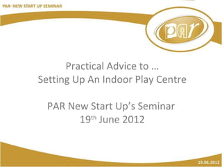 Practical Advice to …
Setting Up An Indoor Play Centre

 PAR New Start Up’s Seminar
       19th June 2012
 