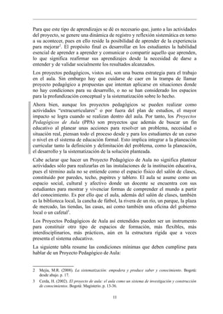 Para que este tipo de aprendizajes se dé es necesario que, junto a las actividades
del proyecto, se genere una dinámica de registro y reflexión sistemática en torno
a su acontecer, pues en ello reside la posibilidad de aprender de la experiencia
para mejorar2. El propósito final es desarrollar en los estudiantes la habilidad
esencial de aprender a aprender y comunicar o compartir aquello que aprenden,
lo que significa reafirmar sus aprendizajes desde la necesidad de darse a
entender y de validar socialmente los resultados alcanzados.
Los proyectos pedagógicos, vistos así, son una buena estrategia para el trabajo
en el aula. Sin embargo hay que cuidarse de caer en la trampa de llamar
proyecto pedagógico a propuestas que intentan aplicarse en situaciones donde
no hay condiciones para su desarrollo, o no se han considerado los espacios
para la profundización conceptual y la sistematización sobre lo hecho.
Ahora bien, aunque los proyectos pedagógicos se pueden realizar como
actividades “extracurriculares” o por fuera del plan de estudios, el mayor
impacto se logra cuando se realizan dentro del aula. Por tanto, los Proyectos
Pedagógicos de Aula (PPA) son proyectos que además de buscar un fin
educativo al planear unas acciones para resolver un problema, necesidad o
situación real, piensan todo el proceso desde y para los estudiantes de un curso
o nivel en el sistema de educación formal. Esto implica integrar a la planeación
curricular tanto la definición y delimitación del problema, como la planeación,
el desarrollo y la sistematización de la solución planteada.
Cabe aclarar que hacer un Proyecto Pedagógico de Aula no significa plantear
actividades sólo para realizarlas en las instalaciones de la institución educativa,
pues el término aula no se entiende como el espacio físico del salón de clases,
constituido por paredes, techo, pupitres y tablero. El aula se asume como un
espacio social, cultural y afectivo donde un docente se encuentra con sus
estudiantes para mostrar y vivenciar formas de comprender el mundo a partir
del conocimiento. Es por ello que el aula, además del salón de clases, también
es la biblioteca local, la cancha de fútbol, la rivera de un río, un parque, la plaza
de mercado, las tiendas, las casas, así como también una oficina del gobierno
local o un cafetal3.
Los Proyectos Pedagógicos de Aula así entendidos pueden ser un instrumento
para constituir otro tipo de espacios de formación, más flexibles, más
interdisciplinarios, más prácticos, aún en la estructura rígida que a veces
presenta el sistema educativo.
La siguiente tabla resume las condiciones mínimas que deben cumplirse para
hablar de un Proyecto Pedagógico de Aula:


2   Mejía, M.R. (2008). La sistematización: empodera y produce saber y conocimiento. Bogotá:
    desde abajo. p. 17.
3   Cerda, H. (2002). El proyecto de aula: el aula como un sistema de investigación y construcción
    de conocimientos. Bogotá: Magisterio. p. 13-36.

                                               11
 