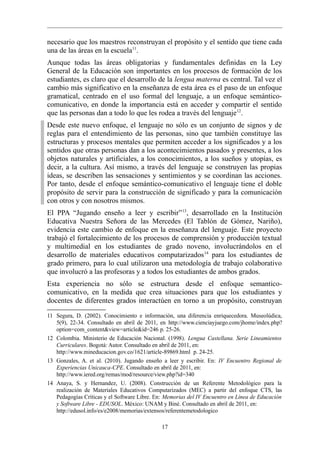 necesario que los maestros reconstruyan el propósito y el sentido que tiene cada
una de las áreas en la escuela11.
Aunque todas las áreas obligatorias y fundamentales definidas en la Ley
General de la Educación son importantes en los procesos de formación de los
estudiantes, es claro que el desarrollo de la lengua materna es central. Tal vez el
cambio más significativo en la enseñanza de esta área es el paso de un enfoque
gramatical, centrado en el uso formal del lenguaje, a un enfoque semántico-
comunicativo, en donde la importancia está en acceder y compartir el sentido
que las personas dan a todo lo que les rodea a través del lenguaje12.
Desde este nuevo enfoque, el lenguaje no sólo es un conjunto de signos y de
reglas para el entendimiento de las personas, sino que también constituye las
estructuras y procesos mentales que permiten acceder a los significados y a los
sentidos que otras personas dan a los acontecimientos pasados y presentes, a los
objetos naturales y artificiales, a los conocimientos, a los sueños y utopías, es
decir, a la cultura. Así mismo, a través del lenguaje se construyen las propias
ideas, se describen las sensaciones y sentimientos y se coordinan las acciones.
Por tanto, desde el enfoque semántico-comunicativo el lenguaje tiene el doble
propósito de servir para la construcción de significado y para la comunicación
con otros y con nosotros mismos.
El PPA “Jugando enseño a leer y escribir” 13, desarrollado en la Institución
Educativa Nuestra Señora de las Mercedes (El Tablón de Gómez, Nariño),
evidencia este cambio de enfoque en la enseñanza del lenguaje. Este proyecto
trabajó el fortalecimiento de los procesos de comprensión y producción textual
y multimedial en los estudiantes de grado noveno, involucrándolos en el
desarrollo de materiales educativos computarizados 14 para los estudiantes de
grado primero, para lo cual utilizaron una metodología de trabajo colaborativo
que involucró a las profesoras y a todos los estudiantes de ambos grados.
Esta experiencia no sólo se estructura desde el enfoque semantico-
comunicativo, en la medida que crea situaciones para que los estudiantes y
docentes de diferentes grados interactúen en torno a un propósito, construyan

11 Segura, D. (2002). Conocimiento e información, una diferencia enriquecedora. Museolúdica,
   5(9), 22-34. Consultado en abril de 2011, en http://www.cienciayjuego.com/jhome/index.php?
   option=com_content&view=article&id=246 p. 25-26.
12 Colombia. Ministerio de Educación Nacional. (1998). Lengua Castellana. Serie Lineamientos
   Curriculares. Bogotá: Autor. Consultado en abril de 2011, en:
   http://www.mineducacion.gov.co/1621/article-89869.html p. 24-25.
13 Gonzales, A. et al. (2010). Jugando enseño a leer y escribir. En: IV Encuentro Regional de
   Experiencias Unicauca-CPE. Consultado en abril de 2011, en:
   http://www.iered.org/remas/mod/resource/view.php?id=340
14 Anaya, S. y Hernandez, U. (2008). Construcción de un Referente Metodológico para la
   realización de Materiales Educativos Computarizados (MEC) a partir del enfoque CTS, las
   Pedagogías Críticas y el Software Libre. En: Memorias del IV Encuentro en Línea de Educación
   y Software Libre - EDUSOL. México: UNAM y Biné. Consultado en abril de 2011, en:
   http://edusol.info/es/e2008/memorias/extensos/referentemetodologico

                                              17
 