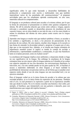 significados sobre lo que están haciendo y desarrollen habilidades de
producción y comprensión oral, escrita y multimedial, sino que también
materializan varios de los postulados del construccionismo 15 al proponer
actividades para que los estudiantes aprenda construyendo, en este caso,
materiales educativos computarizados.
El lenguaje es un producto cultural para acceder a la misma cultura, por lo que
la forma de estructurar el pensamiento es similar entre quienes comparten un
idioma. De allí la estrecha relación que existe entre cultura y lengua, aspecto
relevante a considerar cuando se desarrollan procesos de enseñanza de una
segunda lengua, sea en sitios donde se usa más de una, o en los casos donde se
asume la enseñanza del idioma de otros países como ocurre con la lengua
extranjera.
Aprender otra lengua es mucho más que traducir palabras o frases, es acceder a
los sentidos y significados, es decir, a los procesos de pensamiento de las
personas de esa cultura. De esta manera, enseñar otras lenguas en la escuela es
una forma de entender la diversidad cultural y propiciar el respeto por el otro,
algo que es tan necesario hoy. Además, si se enseña una lengua extranjera de
importancia mundial (como el inglés) se tendrá la ventaja de acceder a
información y oportunidades académicas y comerciales, lo que trae beneficios
tanto en el plano personal, como en el plano social 16.
La enseñanza del lenguaje implica crear ambientes y situaciones donde se haga
un uso significativo de la lengua. Sin embargo la enseñanza de la lengua
extranjera tiene un reto mayor sobre la lengua materna en Colombia al no contar
con espacios naturales de uso (los descansos, las conversaciones familiares, la
televisión, etc.). En este sentido puede ser de gran ayuda las TIC, al facilitar el
acceso a materiales elaborados en otras lenguas y al hacer realidad la
posibilidad de interactuar con personas nativas, de tal forma que se puedan crear
espacios reales donde el uso de estas lenguas sea una necesidad real y no un
ejercicio simulado.
Pero el lenguaje verbal no es la única forma de acceder a la cultura que una
sociedad produce, ni es la única forma de expresión de las personas. También
está el arte, la cual promueve la expresión a partir de la experiencia sensible
más que desde la razón. No es lo mismo escuchar una historia o leer sobre, por
ejemplo, el bambuco, que interpretarlo con una guitarra o danzarlo, pues son
manifestaciones que surgen del espíritu humano 17.

15 Papert, S. (2001). ¿Qué es Logo? ¿Quién lo necesita?. (Eduteka, Trad.). (Trabajo original
   publicado en 1999). Consultado en abril de 2011, en http://www.eduteka.org/Profesor2.php
16 Colombia. Ministerio de Educación Nacional. (1999). Idiomas Extranjeros. Serie Lineamientos
   Curriculares. Bogotá: Autor. Consultado en abril de 2011, en:
   http://www.mineducacion.gov.co/1621/article-89869.html p. 4
17 Colombia. Ministerio de Educación Nacional. (2000). Educación Artística. Serie Lineamientos
   Curriculares. Bogotá: Autor. Consultado en abril de 2011, en
   http://www.mineducacion.gov.co/1621/article-89869.html p. 29-30.

                                             18
 