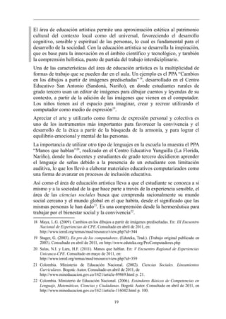 El área de educación artística permite una aproximación estética al patrimonio
cultural del contexto local como del universal, favoreciendo el desarrollo
cognitivo, sensible y espiritual de las personas, lo cual es fundamental para el
desarrollo de la sociedad. Con la educación artística se desarrolla la inspiración,
que es base para la innovación en el ámbito científico y tecnológico, y también
la comprensión holística, punto de partida del trabajo interdiciplinario.
Una de las características del área de educación artística es la multiplicidad de
formas de trabajo que se pueden dar en el aula. Un ejemplo es el PPA “Cambios
en los dibujos a partir de imágenes prediseñadas” 18, desarrollado en el Centro
Educativo San Antonio (Sandoná, Nariño), en donde estudiantes rurales de
grado tercero usan un editor de imágenes para dibujar cuentos y leyendas de su
contexto, a partir de la edición de las imágenes que vienen en el computador.
Los niños tienen así el espacio para imaginar, crear y recrear utilizando el
computador como medio de expresión19.
Apreciar el arte y utilizarlo como forma de expresión personal y colectiva es
uno de los instrumentos más importantes para favorecer la convivencia y el
desarrollo de la ética a partir de la búsqueda de la armonía, y para lograr el
equilibrio emocional y mental de las personas.
La importancia de utilizar otro tipo de lenguajes en la escuela lo muestra el PPA
“Manos que hablan”20, realizado en el Centro Educativo Yunguilla (La Florida,
Nariño), donde los docentes y estudiantes de grado tercero decidieron aprender
el lenguaje de señas debido a la presencia de un estudiante con limitación
auditiva, lo que los llevó a elaborar materiales educativos computarizados como
una forma de avanzar en procesos de inclusión educativa.
Así como el área de educación artística lleva a que el estudiante se conozca a si
mismo y a la sociedad de la que hace parte a través de la experiencia sensible, el
área de las ciencias sociales busca que comprenda racionalmente su mundo
social cercano y el mundo global en el que habita, desde el significado que las
mismas personas le han dado21. Es una comprensión desde la hermenéutica para
trabajar por el bienestar social y la convivencia22.
18 Maya, L.G. (2009). Cambios en los dibujos a partir de imágenes prediseñadas. En: III Encuentro
   Nacional de Experiencias de CPE. Consultado en abril de 2011, en:
   http://www.iered.org/remas/mod/resource/view.php?id=344
19 Stager, G. (2003). En pro de los computadores. (Eduteka, Trad.). (Trabajo original publicado en
   2003). Consultado en abril de 2011, en http://www.eduteka.org/ProComputadores.php
20 Salas, N.I. y Lara, H.F. (2011). Manos que hablan. En: V Encuentro Regional de Experiencias
   Unicauca-CPE. Consultado en mayo de 2011, en:
   http://www.iered.org/remas/mod/resource/view.php?id=359
21 Colombia. Ministerio de Educación Nacional. (2002). Ciencias Sociales. Lineamientos
   Curriculares. Bogotá: Autor. Consultado en abril de 2011, de
   http://www.mineducacion.gov.co/1621/article-89869.html p. 21.
22 Colombia. Ministerio de Educación Nacional. (2006). Estándares Básicos de Competencias en
   Lenguaje, Matemáticas, Ciencias y Ciudadanas. Bogotá: Autor. Consultado en abril de 2011, en
   http://www.mineducacion.gov.co/1621/article-116042.html p. 100.

                                               19
 